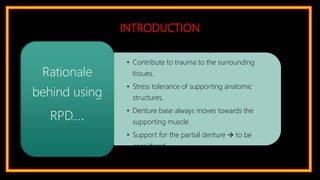 INTRODUCTION
• Preservation of remaining tissues.
• Contribute to trauma to the surrounding
tissues.
• Stress tolerance of supporting anatomic
structures,
• Denture base always moves towards the
supporting muscle.
• Support for the partial denture  to be
considered
Rationale
behind using
RPD….
 