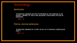 IMPRESSION
A NEGATIVE LIKENESS OR COPY IN REVERSE OF THE SURFACE OF AN
OBJECT ; IMPRINT OF TEETH AND ADJACENT STRUCTURES FOR USE IN
DENTISTRY.
GPT – 8
PARTIAL DENTURE IMPRESSION
A NEGATIVE LIKENESS OF A PART OR ALL OF A PARTIALLY EDENTULOUS
ARCH –
GPT – 8
Terminology
 