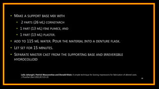 • MAKE A SUPPORT BASE MIX WITH
• 2 PARTS (26 ML) CORNSTARCH
• 1 PART (13 ML) FINE PUMICE, AND
• 1 PART (13 ML) PLASTER.
• ADD TO 115 ML WATER. POUR THE MATERIAL INTO A DENTURE FLASK.
• LET SET FOR 15 MINUTES.
• SEPARATE MASTER CAST FROM THE SUPPORTING BASE AND IRREVERSIBLE
HYDROCOLLOID
88
Leila Jahangiri, Patrick Mascarenhas and Donald Kitzis: A simple technique for boxing impressions for fabrication of altered casts.
J Prosthet Dent 2001;85:519-20
 