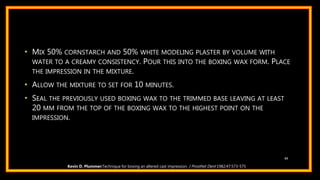 • MIX 50% CORNSTARCH AND 50% WHITE MODELING PLASTER BY VOLUME WITH
WATER TO A CREAMY CONSISTENCY. POUR THIS INTO THE BOXING WAX FORM. PLACE
THE IMPRESSION IN THE MIXTURE.
• ALLOW THE MIXTURE TO SET FOR 10 MINUTES.
• SEAL THE PREVIOUSLY USED BOXING WAX TO THE TRIMMED BASE LEAVING AT LEAST
20 MM FROM THE TOP OF THE BOXING WAX TO THE HIGHEST POINT ON THE
IMPRESSION.
89
Kevin D. Plummer:Technique for boxing an altered cast impression. J Prosthet Dent 1982;47:573-575
 