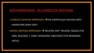 RPD IMPRESSION VS COMPLETE DENTURE
COMPLETE DENTURE IMPRESSION THE EDENTULOUS MUCOSA WITH
UNDERLYING BONE ONLY
PARTIAL DENTURE IMPRESSION  RELATIVE SOFT YIELDING TISSUES (THE
ORAL MUCOSA) + HARD UNYIELDING SUBSTANCE (THE REMAINING
TEETH).
 