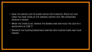 • SOAK THE MASTER CAST IN SLURRY WATER FOR 5 MINUTES. POUR THE CAST
USING THE SAME STONE AS THE ORIGINAL MASTER CAST. NO SEPARATING
MEDIUM IS NEEDED
• WHEN THE STONE IS SET, REMOVE THE BOXING WAX AND PLACE THE CAST IN A
WATER BATH OF 110” F
• SEPARATE THE PLASTER/CORNSTARCH MIXTURE WITH PLASTER PLIERS AND YOUR
FINGERS.
 