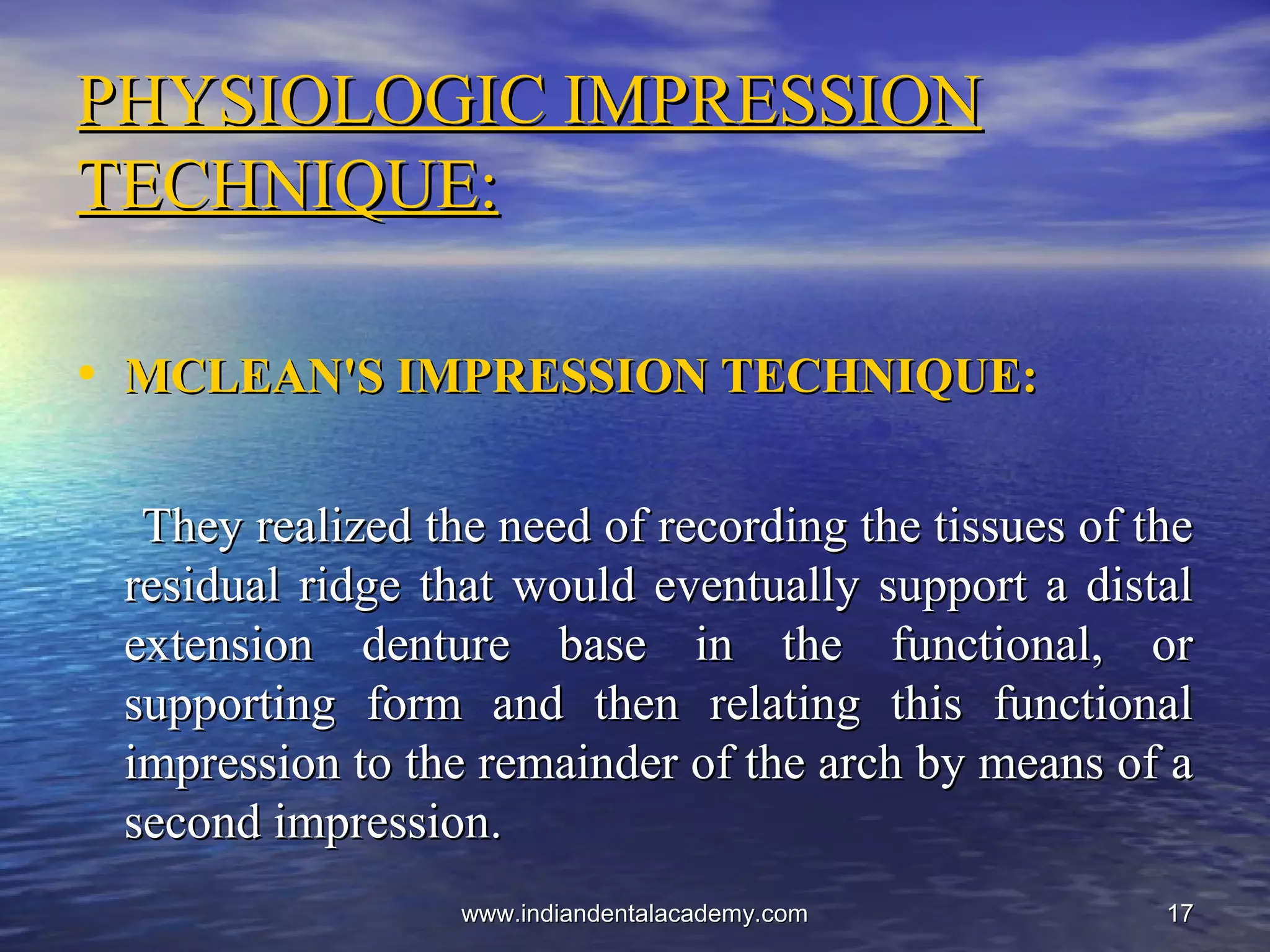 1717
PHYSIOLOGIC IMPRESSIONPHYSIOLOGIC IMPRESSION
TECHNIQUE:TECHNIQUE:
• MCLEAN'S IMPRESSION TECHNIQUE:MCLEAN'S IMPRESSION TECHNIQUE:
They realized the need of recording the tissues of theThey realized the need of recording the tissues of the
residual ridge that would eventually support a distalresidual ridge that would eventually support a distal
extension denture base in the functional, orextension denture base in the functional, or
supporting form and then relating this functionalsupporting form and then relating this functional
impression to the remainder of the arch by means of aimpression to the remainder of the arch by means of a
second impression.second impression.
www.indiandentalacademy.comwww.indiandentalacademy.com
 