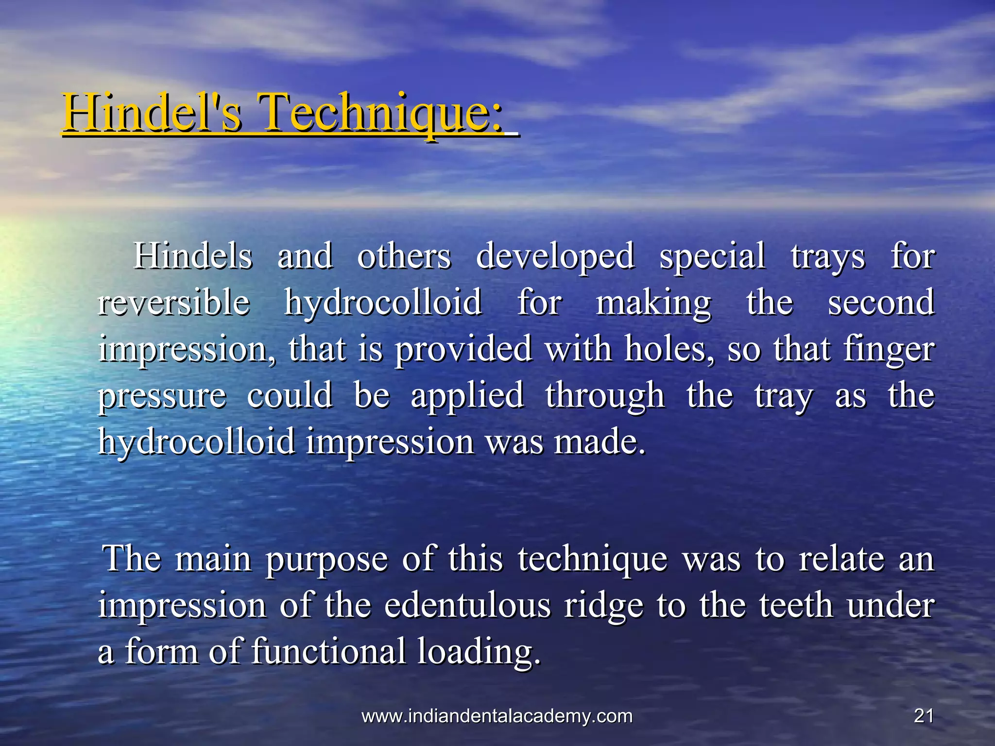 2121
Hindel's Technique:Hindel's Technique:
Hindels and others developed special trays forHindels and others developed special trays for
reversible hydrocolloid for making the secondreversible hydrocolloid for making the second
impression, that is provided with holes, so that fingerimpression, that is provided with holes, so that finger
pressure could be applied through the tray as thepressure could be applied through the tray as the
hydrocolloid impression was made.hydrocolloid impression was made.
The main purpose of this technique was to relate anThe main purpose of this technique was to relate an
impression of the edentulous ridge to the teeth underimpression of the edentulous ridge to the teeth under
a form of functional loading.a form of functional loading.
www.indiandentalacademy.comwww.indiandentalacademy.com
 