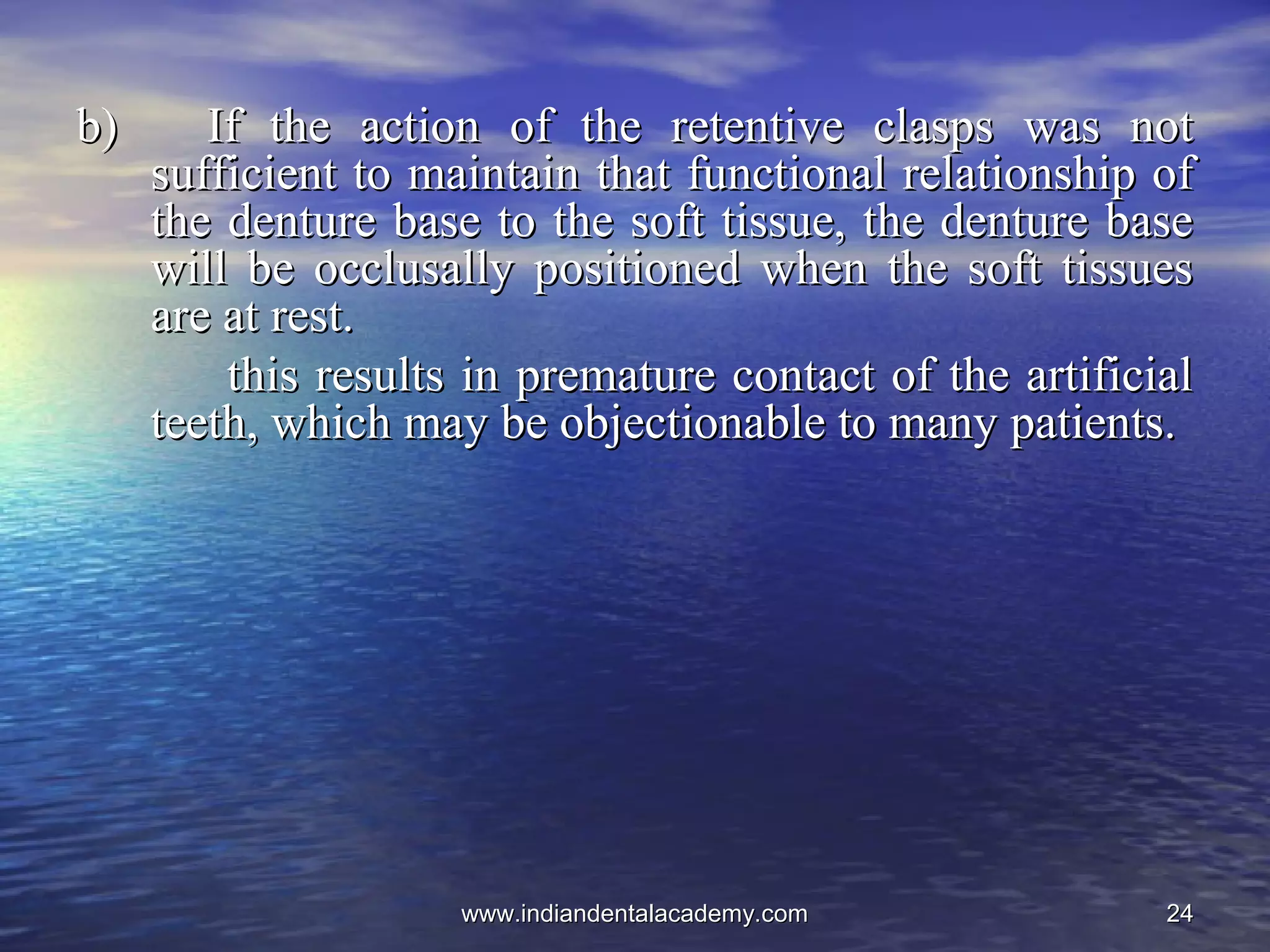 2424
b) If the action of the retentive clasps was notb) If the action of the retentive clasps was not
sufficient to maintain that functional relationship ofsufficient to maintain that functional relationship of
the denture base to the soft tissue, the denture basethe denture base to the soft tissue, the denture base
will be occlusally positioned when the soft tissueswill be occlusally positioned when the soft tissues
are at rest.are at rest.
this results in premature contact of the artificialthis results in premature contact of the artificial
teeth, which may be objectionable to many patients.teeth, which may be objectionable to many patients.
www.indiandentalacademy.comwww.indiandentalacademy.com
 