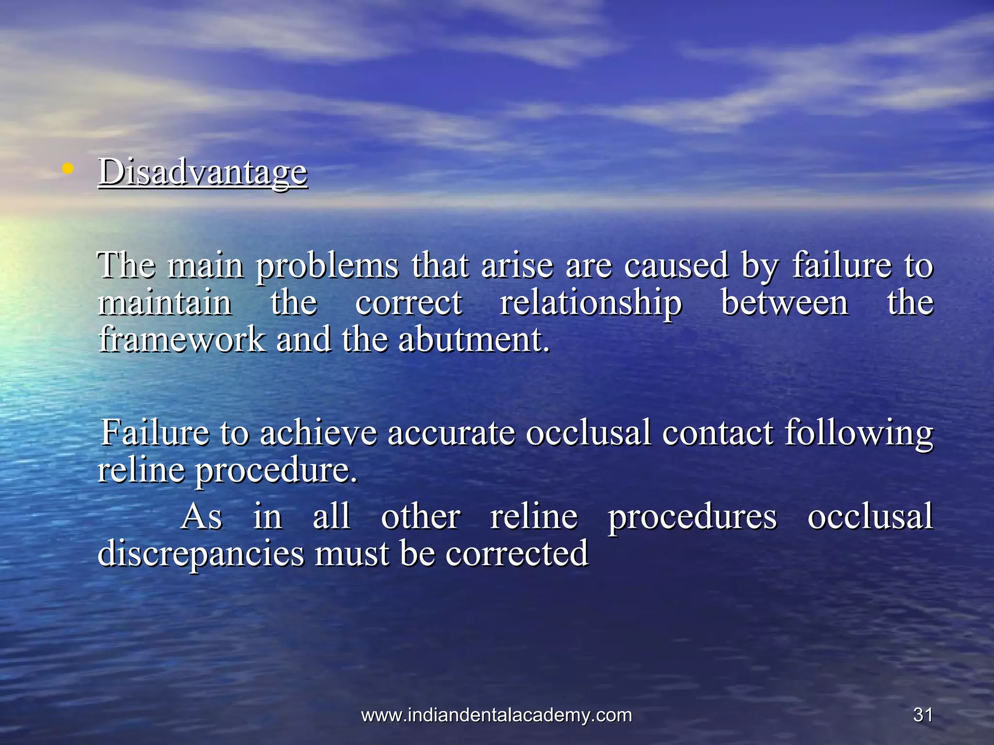 3131
• DisadvantageDisadvantage
The main problems that arise are caused by failure toThe main problems that arise are caused by failure to
maintain the correct relationship between themaintain the correct relationship between the
framework and the abutment.framework and the abutment.
Failure to achieve accurate occlusal contact followingFailure to achieve accurate occlusal contact following
reline procedure.reline procedure.
As in all other reline procedures occlusalAs in all other reline procedures occlusal
discrepancies must be correcteddiscrepancies must be corrected
www.indiandentalacademy.comwww.indiandentalacademy.com
 