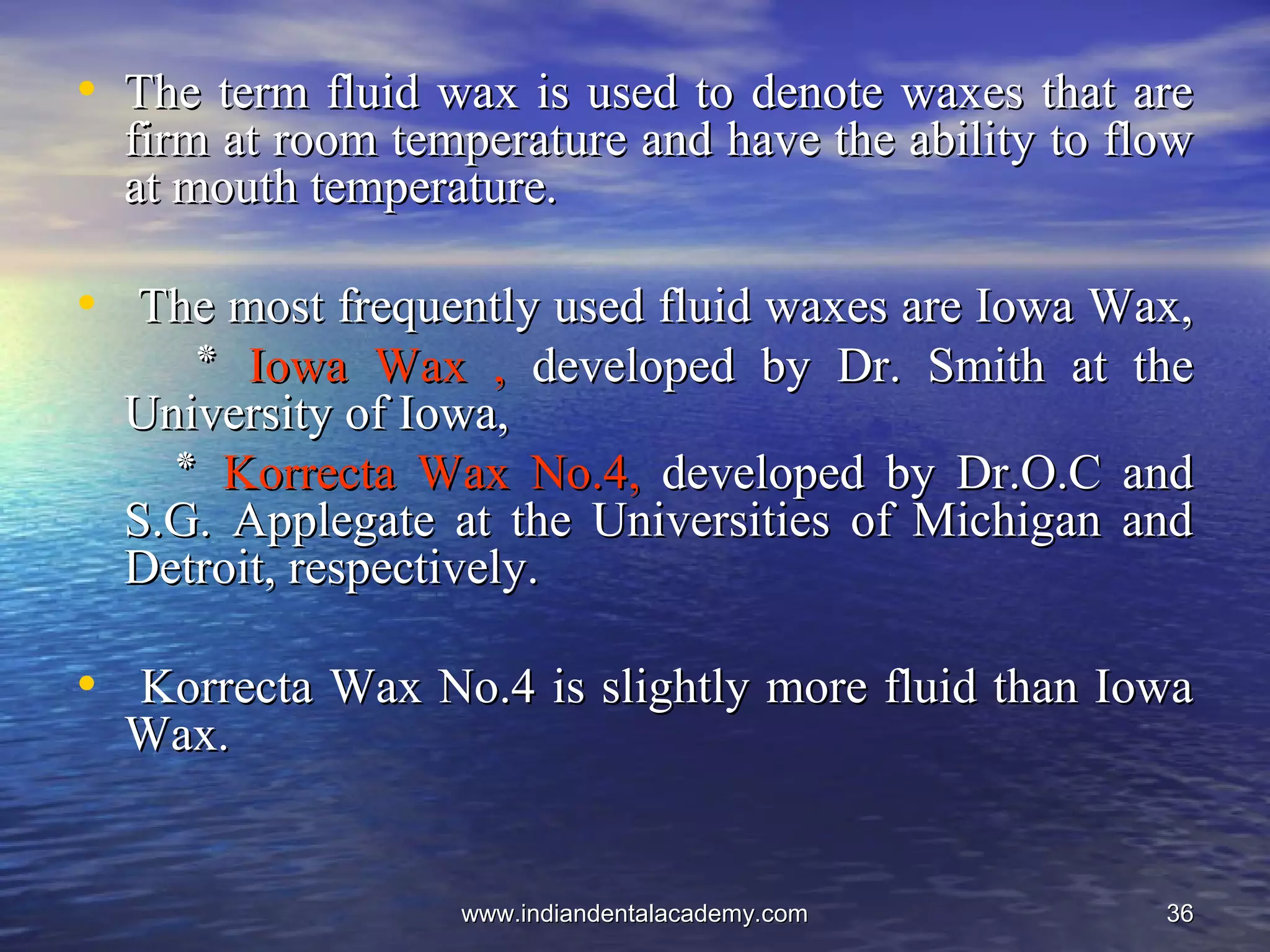 3636
• The term fluid wax is used to denote waxes that areThe term fluid wax is used to denote waxes that are
firm at room temperature and have the ability to flowfirm at room temperature and have the ability to flow
at mouth temperature.at mouth temperature.
• The most frequently used fluid waxes are Iowa Wax,The most frequently used fluid waxes are Iowa Wax,
‫٭‬‫٭‬ Iowa Wax ,Iowa Wax , developed by Dr. Smith at thedeveloped by Dr. Smith at the
University of Iowa,University of Iowa,
‫٭‬‫٭‬ Korrecta Wax No.4,Korrecta Wax No.4, developed by Dr.O.C anddeveloped by Dr.O.C and
S.G. Applegate at the Universities of Michigan andS.G. Applegate at the Universities of Michigan and
Detroit, respectively.Detroit, respectively.
• Korrecta Wax No.4 is slightly more fluid than IowaKorrecta Wax No.4 is slightly more fluid than Iowa
Wax.Wax.
www.indiandentalacademy.comwww.indiandentalacademy.com
 