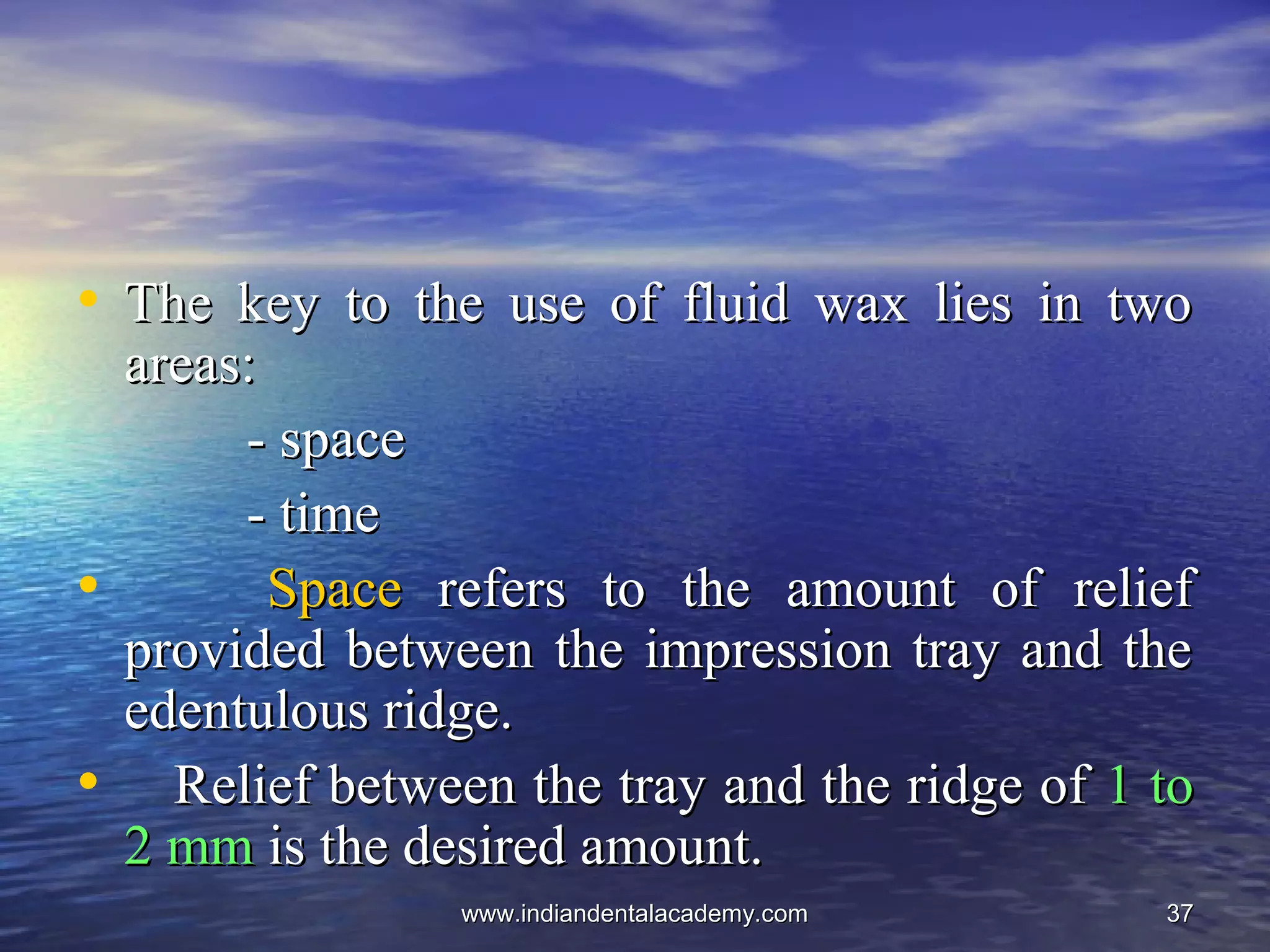 3737
• The key to the use of fluid wax lies in twoThe key to the use of fluid wax lies in two
areas:areas:
- space- space
- time- time
• SpaceSpace refers to the amount of reliefrefers to the amount of relief
provided between the impression tray and theprovided between the impression tray and the
edentulous ridge.edentulous ridge.
• Relief between the tray and the ridge ofRelief between the tray and the ridge of 1 to1 to
2 mm2 mm is the desired amount.is the desired amount.
www.indiandentalacademy.comwww.indiandentalacademy.com
 