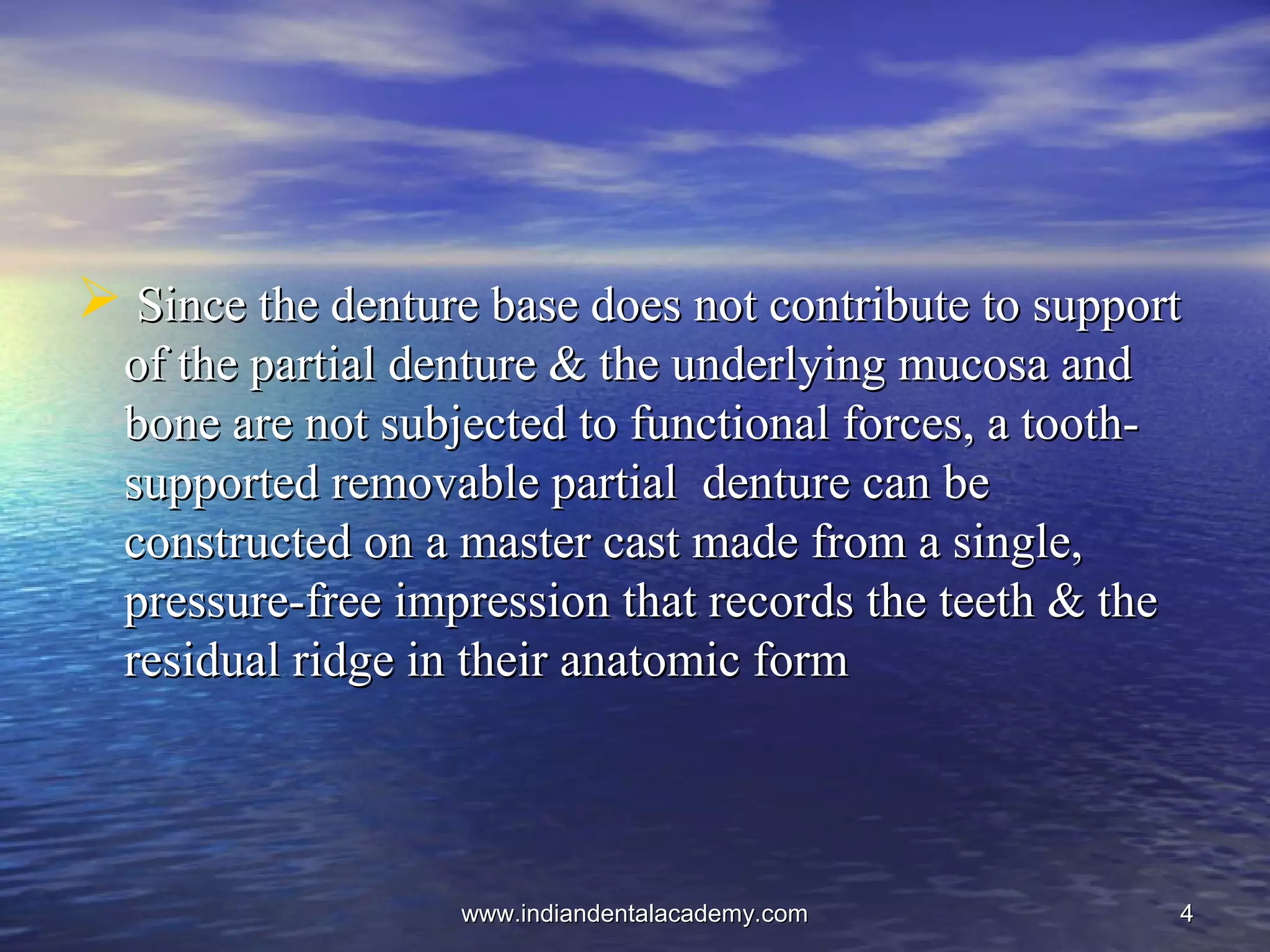 44
 Since the denture base does not contribute to supportSince the denture base does not contribute to support
of the partial denture & the underlying mucosa andof the partial denture & the underlying mucosa and
bone are not subjected to functional forces, a tooth-bone are not subjected to functional forces, a tooth-
supported removable partial denture can besupported removable partial denture can be
constructed on a master cast made from a single,constructed on a master cast made from a single,
pressure-free impression that records the teeth & thepressure-free impression that records the teeth & the
residual ridge in their anatomic formresidual ridge in their anatomic form
www.indiandentalacademy.comwww.indiandentalacademy.com
 