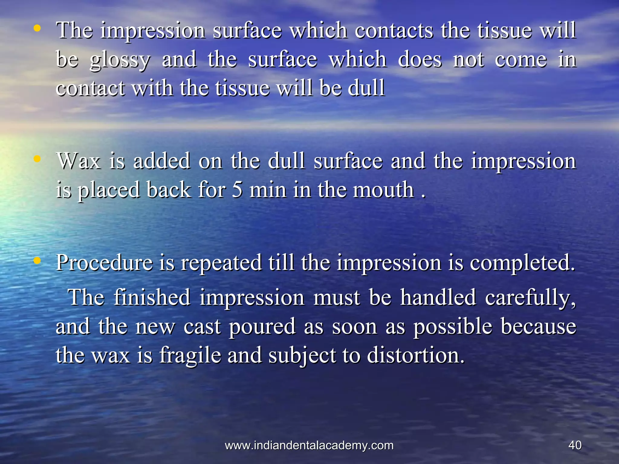 4040
• The impression surface which contacts the tissue willThe impression surface which contacts the tissue will
be glossy and the surface which does not come inbe glossy and the surface which does not come in
contact with the tissue will be dullcontact with the tissue will be dull
• Wax is added on the dull surface and the impressionWax is added on the dull surface and the impression
is placed back for 5 min in the mouth .is placed back for 5 min in the mouth .
• Procedure is repeated till the impression is completed.Procedure is repeated till the impression is completed.
The finished impression must be handled carefully,The finished impression must be handled carefully,
and the new cast poured as soon as possible becauseand the new cast poured as soon as possible because
the wax is fragile and subject to distortion.the wax is fragile and subject to distortion.
www.indiandentalacademy.comwww.indiandentalacademy.com
 