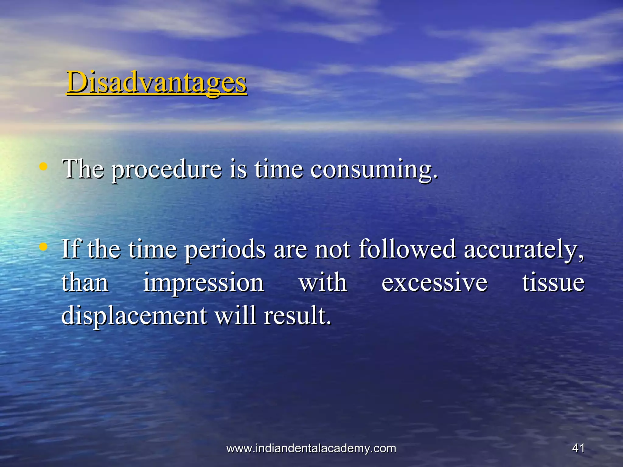 4141
DisadvantagesDisadvantages
• The procedure is time consuming.The procedure is time consuming.
• If the time periods are not followed accurately,If the time periods are not followed accurately,
than impression with excessive tissuethan impression with excessive tissue
displacement will result.displacement will result.
www.indiandentalacademy.comwww.indiandentalacademy.com
 