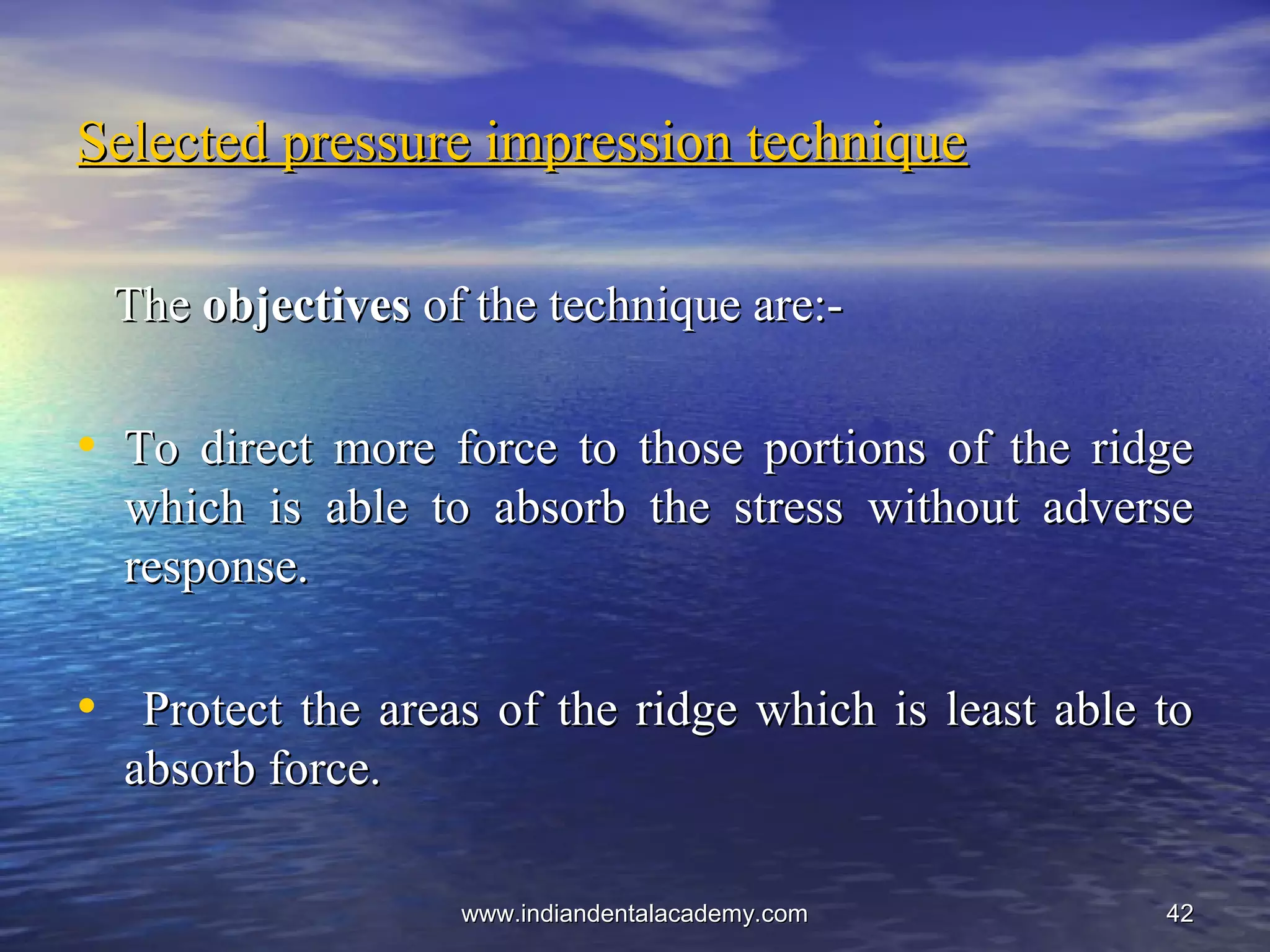 4242
Selected pressure impression techniqueSelected pressure impression technique
TheThe objectivesobjectives of the technique are:-of the technique are:-
• To direct more force to those portions of the ridgeTo direct more force to those portions of the ridge
which is able to absorb the stress without adversewhich is able to absorb the stress without adverse
response.response.
• Protect the areas of the ridge which is least able toProtect the areas of the ridge which is least able to
absorb force.absorb force.
www.indiandentalacademy.comwww.indiandentalacademy.com
 