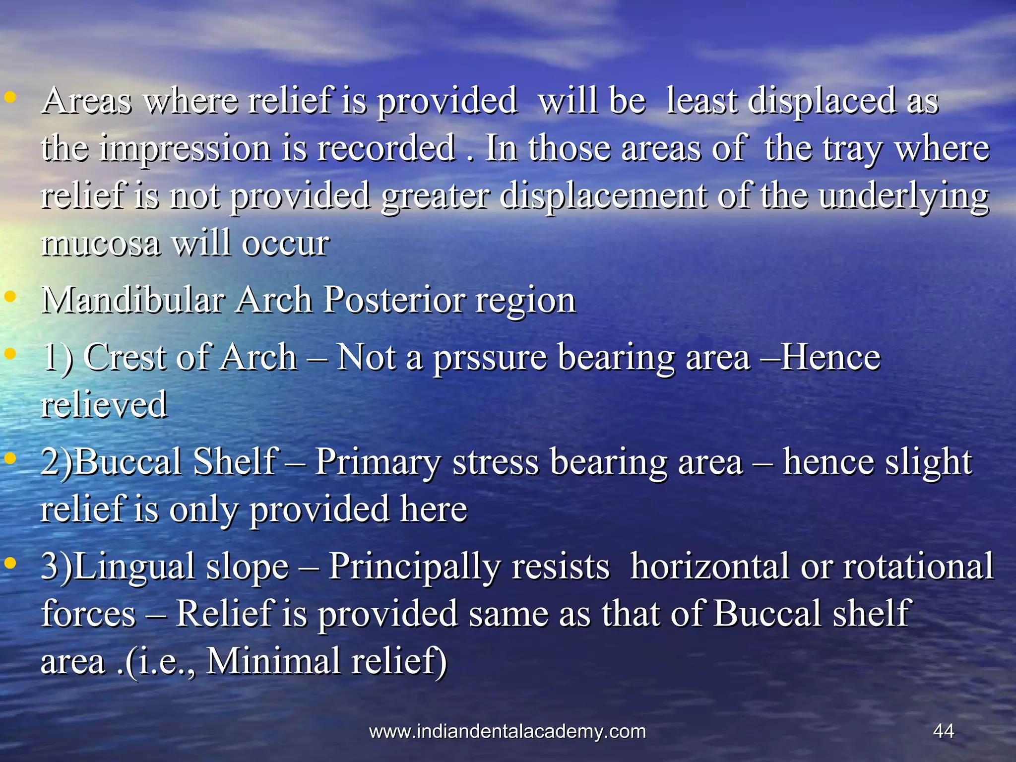 4444
• Areas where relief is provided will be least displaced asAreas where relief is provided will be least displaced as
the impression is recorded . In those areas of the tray wherethe impression is recorded . In those areas of the tray where
relief is not provided greater displacement of the underlyingrelief is not provided greater displacement of the underlying
mucosa will occurmucosa will occur
• Mandibular Arch Posterior regionMandibular Arch Posterior region
• 1) Crest of Arch – Not a prssure bearing area –Hence1) Crest of Arch – Not a prssure bearing area –Hence
relievedrelieved
• 2)Buccal Shelf – Primary stress bearing area – hence slight2)Buccal Shelf – Primary stress bearing area – hence slight
relief is only provided hererelief is only provided here
• 3)Lingual slope – Principally resists horizontal or rotational3)Lingual slope – Principally resists horizontal or rotational
forces – Relief is provided same as that of Buccal shelfforces – Relief is provided same as that of Buccal shelf
area .(i.e., Minimal relief)area .(i.e., Minimal relief)
www.indiandentalacademy.comwww.indiandentalacademy.com
 