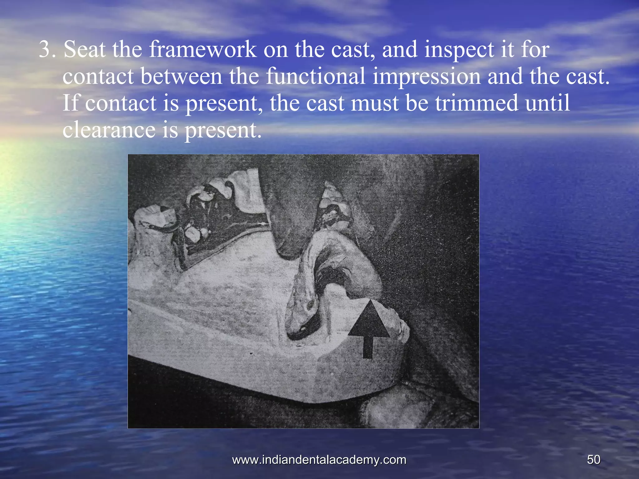 5050
3. Seat the framework on the cast, and inspect it for
contact between the functional impression and the cast.
If contact is present, the cast must be trimmed until
clearance is present.
www.indiandentalacademy.comwww.indiandentalacademy.com
 