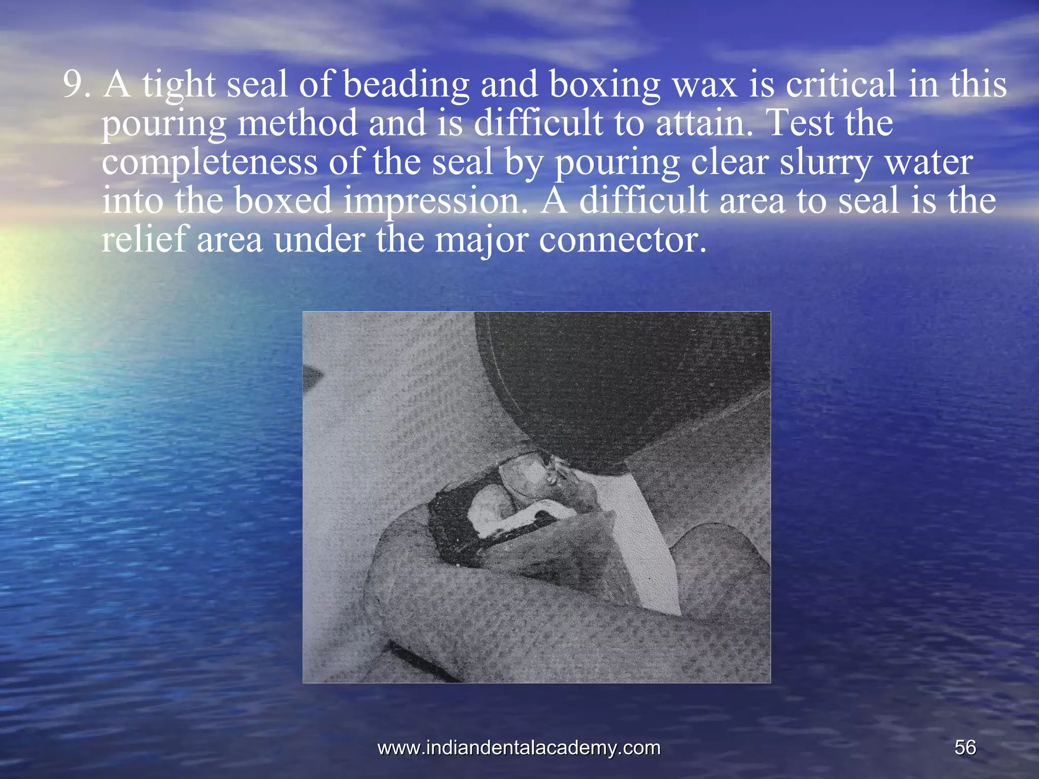 5656
9. A tight seal of beading and boxing wax is critical in this
pouring method and is difficult to attain. Test the
completeness of the seal by pouring clear slurry water
into the boxed impression. A difficult area to seal is the
relief area under the major connector.
www.indiandentalacademy.comwww.indiandentalacademy.com
 