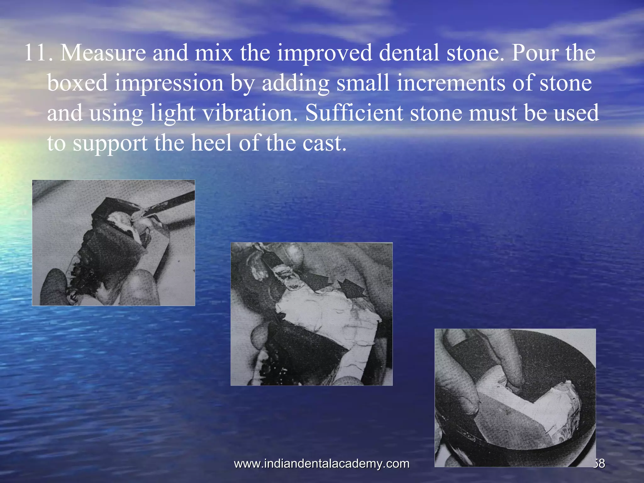 5858
11. Measure and mix the improved dental stone. Pour the
boxed impression by adding small increments of stone
and using light vibration. Sufficient stone must be used
to support the heel of the cast.
www.indiandentalacademy.comwww.indiandentalacademy.com
 