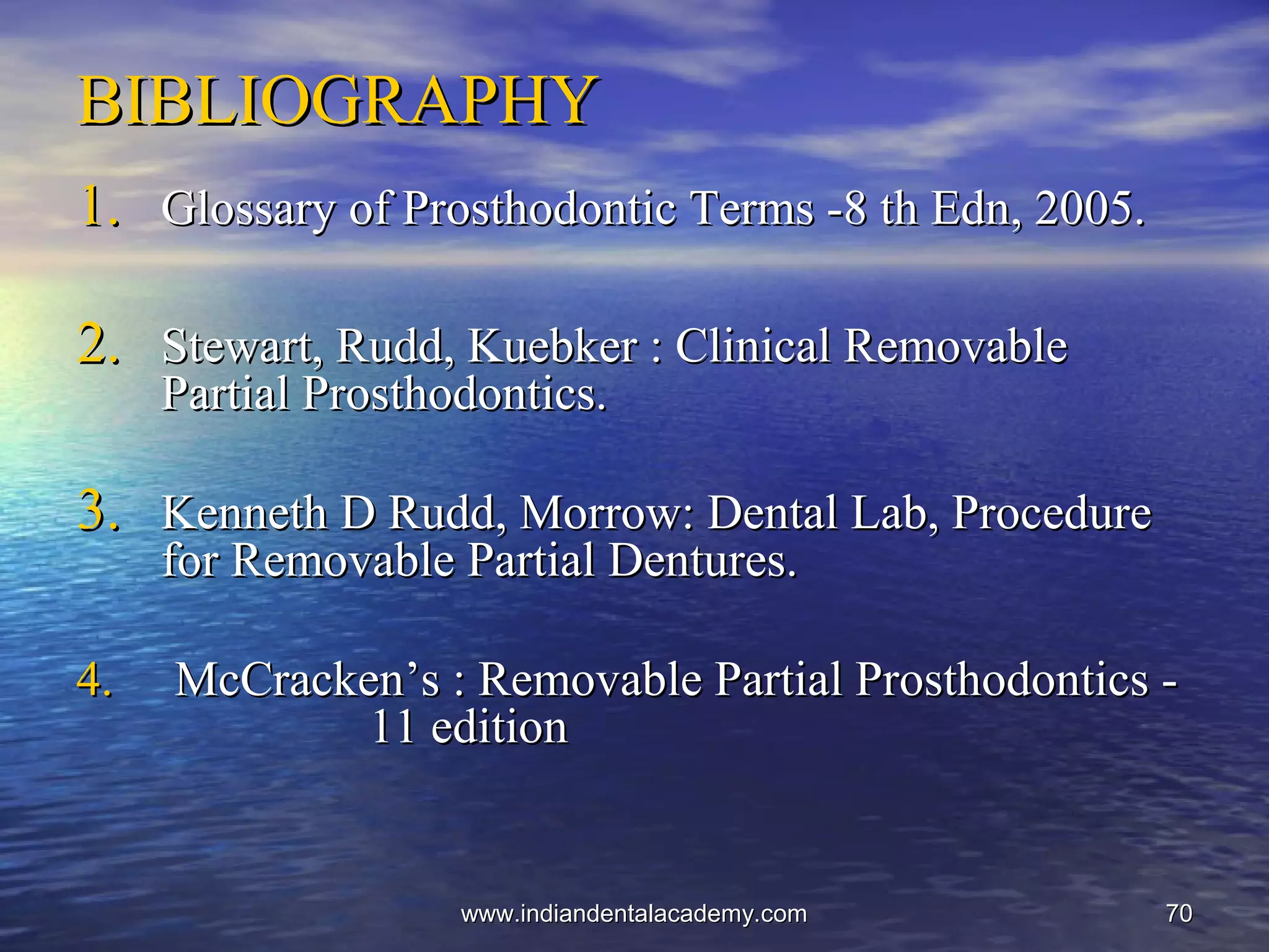 7070
BIBLIOGRAPHYBIBLIOGRAPHY
1.1. Glossary of Prosthodontic Terms -8 th Edn, 2005.Glossary of Prosthodontic Terms -8 th Edn, 2005.
2.2. Stewart, Rudd, Kuebker : Clinical RemovableStewart, Rudd, Kuebker : Clinical Removable
Partial Prosthodontics.Partial Prosthodontics.
3.3. Kenneth D Rudd, Morrow: Dental Lab, ProcedureKenneth D Rudd, Morrow: Dental Lab, Procedure
for Removable Partial Dentures.for Removable Partial Dentures.
4.4. McCracken’s : Removable Partial Prosthodontics -McCracken’s : Removable Partial Prosthodontics -
11 edition11 edition
www.indiandentalacademy.comwww.indiandentalacademy.com
 