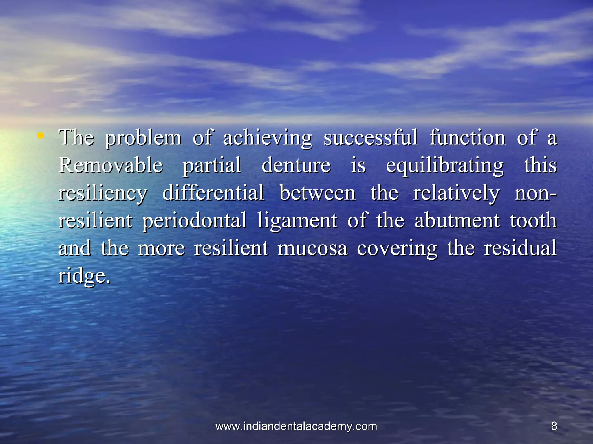88
• The problem of achieving successful function of aThe problem of achieving successful function of a
Removable partial denture is equilibrating thisRemovable partial denture is equilibrating this
resiliency differential between the relatively non-resiliency differential between the relatively non-
resilient periodontal ligament of the abutment toothresilient periodontal ligament of the abutment tooth
and the more resilient mucosa covering the residualand the more resilient mucosa covering the residual
ridge.ridge.
www.indiandentalacademy.comwww.indiandentalacademy.com
 
