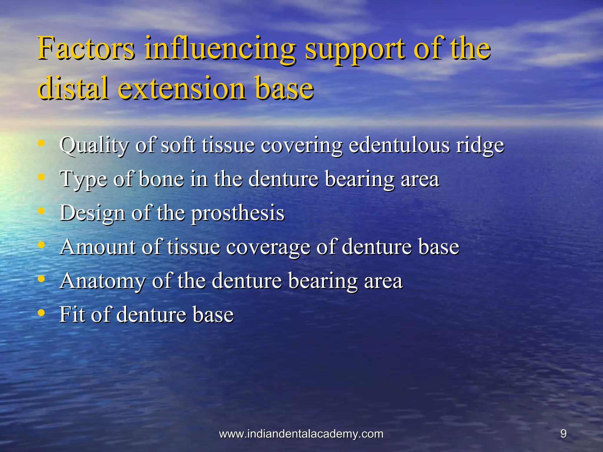 99
Factors influencing support of theFactors influencing support of the
distal extension basedistal extension base
• Quality of soft tissue covering edentulous ridgeQuality of soft tissue covering edentulous ridge
• Type of bone in the denture bearing areaType of bone in the denture bearing area
• Design of the prosthesisDesign of the prosthesis
• Amount of tissue coverage of denture baseAmount of tissue coverage of denture base
• Anatomy of the denture bearing areaAnatomy of the denture bearing area
• Fit of denture baseFit of denture base
www.indiandentalacademy.comwww.indiandentalacademy.com
 