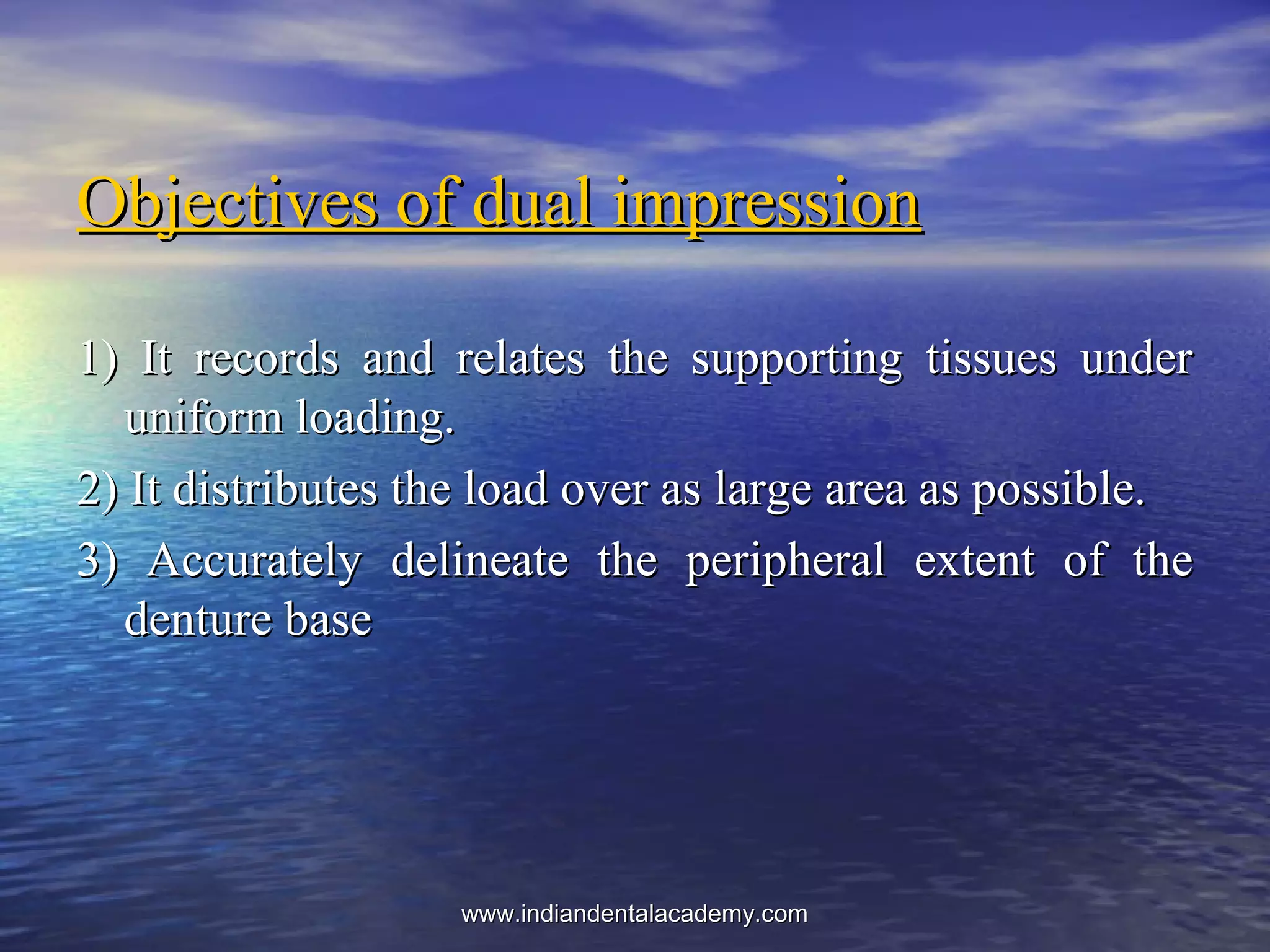 Objectives of dual impressionObjectives of dual impression
1) It records and relates the supporting tissues under1) It records and relates the supporting tissues under
uniform loading.uniform loading.
2) It distributes the load over as large area as possible.2) It distributes the load over as large area as possible.
3) Accurately delineate the peripheral extent of the3) Accurately delineate the peripheral extent of the
denture basedenture base
www.indiandentalacademy.comwww.indiandentalacademy.com
 