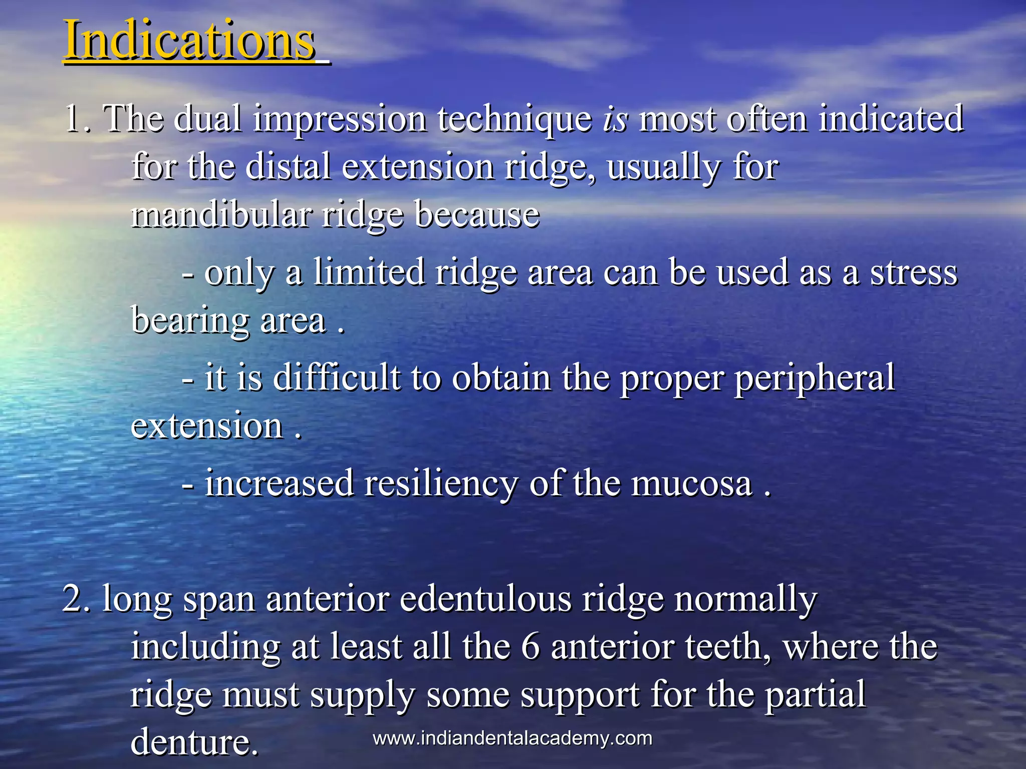 IndicationsIndications
1. The dual impression technique1. The dual impression technique isis most often indicatedmost often indicated
for the distal extension ridge, usually forfor the distal extension ridge, usually for
mandibular ridge becausemandibular ridge because
- only a limited ridge area can be used as a stress- only a limited ridge area can be used as a stress
bearing area .bearing area .
- it is difficult to obtain the proper peripheral- it is difficult to obtain the proper peripheral
extension .extension .
- increased resiliency of the mucosa .- increased resiliency of the mucosa .
2. long span anterior edentulous ridge normally2. long span anterior edentulous ridge normally
including at least all the 6 anterior teeth, where theincluding at least all the 6 anterior teeth, where the
ridge must supply some support for the partialridge must supply some support for the partial
denture.denture. www.indiandentalacademy.comwww.indiandentalacademy.com
 
