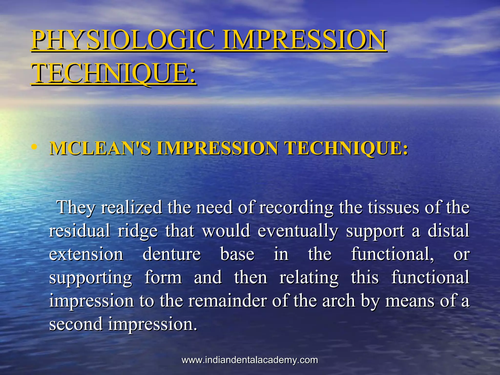 PHYSIOLOGIC IMPRESSIONPHYSIOLOGIC IMPRESSION
TECHNIQUE:TECHNIQUE:
• MCLEAN'S IMPRESSION TECHNIQUE:MCLEAN'S IMPRESSION TECHNIQUE:
They realized the need of recording the tissues of theThey realized the need of recording the tissues of the
residual ridge that would eventually support a distalresidual ridge that would eventually support a distal
extension denture base in the functional, orextension denture base in the functional, or
supporting form and then relating this functionalsupporting form and then relating this functional
impression to the remainder of the arch by means of aimpression to the remainder of the arch by means of a
second impression.second impression.
www.indiandentalacademy.comwww.indiandentalacademy.com
 