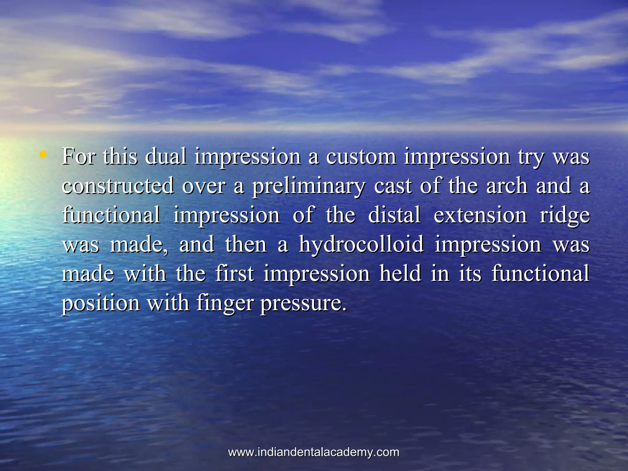 • For this dual impression a custom impression try wasFor this dual impression a custom impression try was
constructed over a preliminary cast of the arch and aconstructed over a preliminary cast of the arch and a
functional impression of the distal extension ridgefunctional impression of the distal extension ridge
was made, and then a hydrocolloid impression waswas made, and then a hydrocolloid impression was
made with the first impression held in its functionalmade with the first impression held in its functional
position with finger pressure.position with finger pressure.
www.indiandentalacademy.comwww.indiandentalacademy.com
 