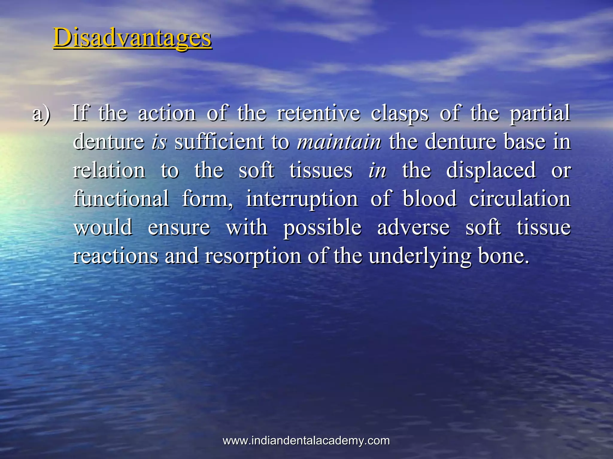 DisadvantagesDisadvantages
a) If the action of the retentive clasps of the partiala) If the action of the retentive clasps of the partial
denturedenture isis sufficient tosufficient to maintainmaintain the denture base inthe denture base in
relation to the soft tissuesrelation to the soft tissues inin the displaced orthe displaced or
functional form, interruption of blood circulationfunctional form, interruption of blood circulation
would ensure with possible adverse soft tissuewould ensure with possible adverse soft tissue
reactions and resorption of the underlying bone.reactions and resorption of the underlying bone.
www.indiandentalacademy.comwww.indiandentalacademy.com
 