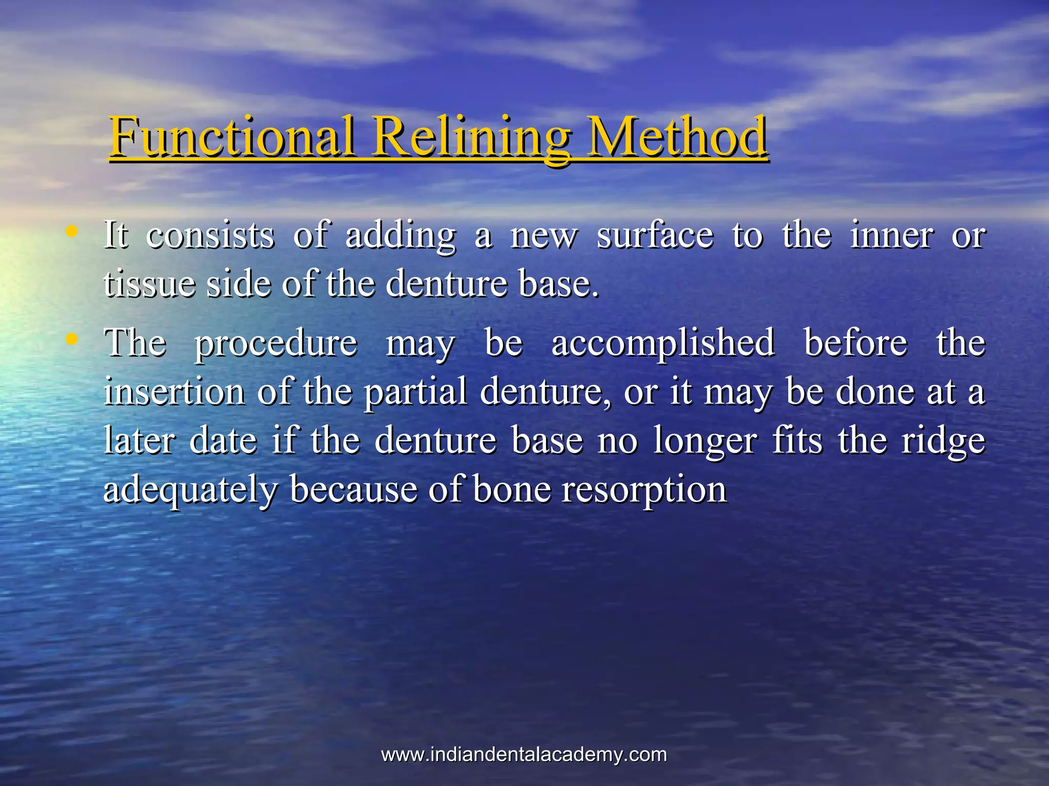 Functional Relining MethodFunctional Relining Method
• It consists of adding a new surface to the inner orIt consists of adding a new surface to the inner or
tissue side of the denture base.tissue side of the denture base.
• The procedure may be accomplished before theThe procedure may be accomplished before the
insertion of the partial denture, or it may be done at ainsertion of the partial denture, or it may be done at a
later date if the denture base no longer fits the ridgelater date if the denture base no longer fits the ridge
adequately because of bone resorptionadequately because of bone resorption
www.indiandentalacademy.comwww.indiandentalacademy.com
 