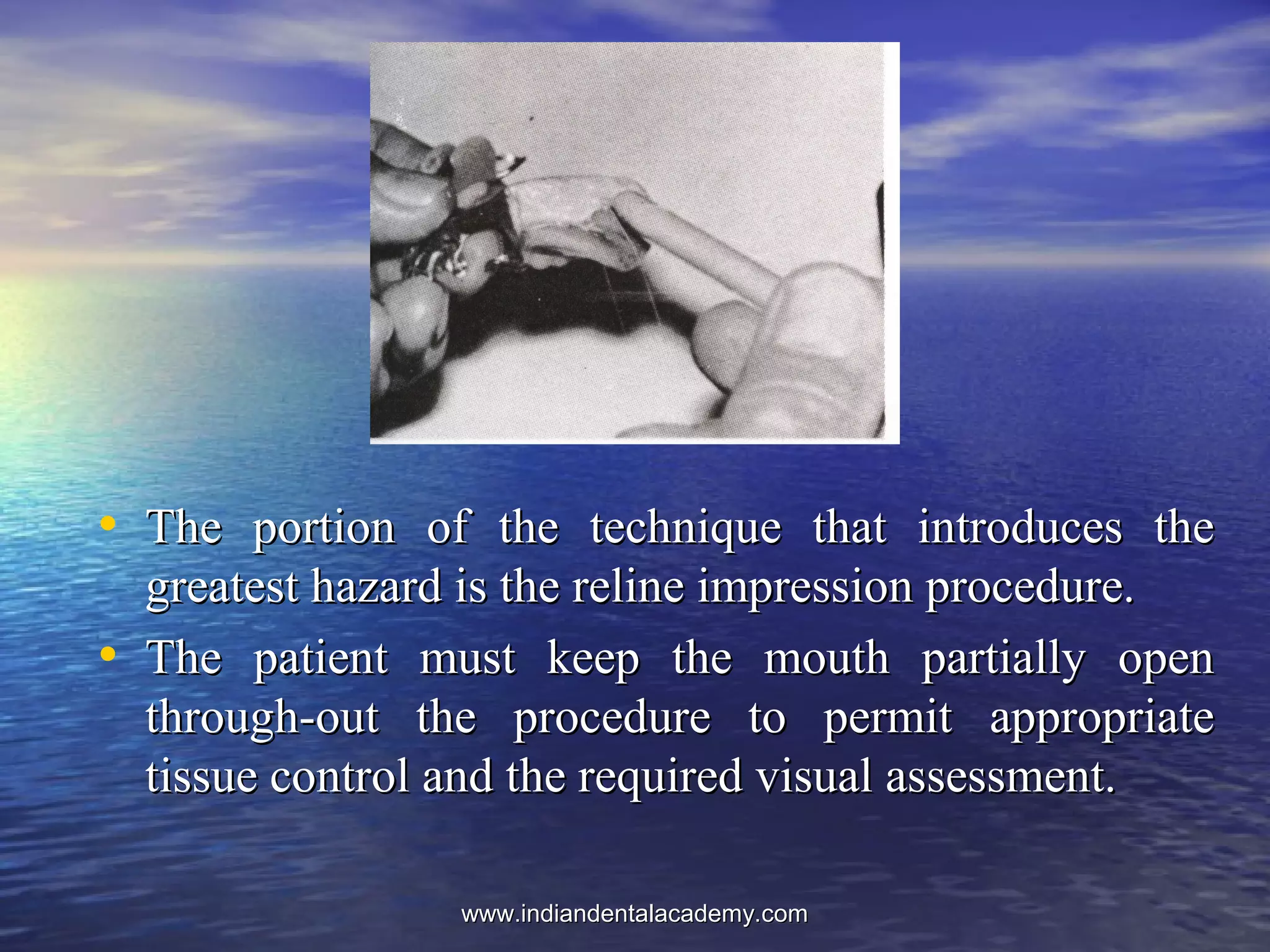• The portion of the technique that introduces theThe portion of the technique that introduces the
greatest hazard is the reline impression procedure.greatest hazard is the reline impression procedure.
• The patient must keep the mouth partially openThe patient must keep the mouth partially open
through­out the procedure to permit appropriatethrough­out the procedure to permit appropriate
tissue control and the required visual assessment.tissue control and the required visual assessment.
www.indiandentalacademy.comwww.indiandentalacademy.com
 