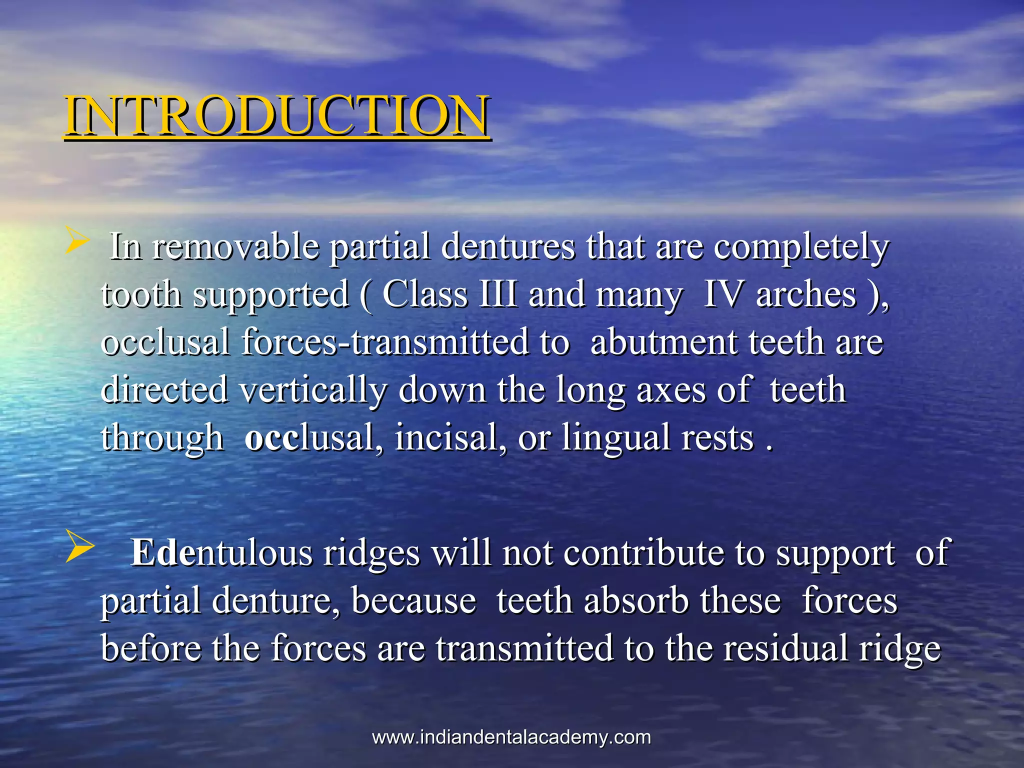  In removable partial dentures that are completelyIn removable partial dentures that are completely
tooth supported ( Class III and many IV arches ),tooth supported ( Class III and many IV arches ),
occlusal forces-transmitted to abutment teeth areocclusal forces-transmitted to abutment teeth are
directed vertically down the long axes of teethdirected vertically down the long axes of teeth
throughthrough occocclusal, incisal, or lingual rests .lusal, incisal, or lingual rests .
 EdeEdentulous ridges will not contribute to support ofntulous ridges will not contribute to support of
partial denture, because teeth absorb these forcespartial denture, because teeth absorb these forces
before the forces are transmitted to the residual ridgebefore the forces are transmitted to the residual ridge
INTRODUCTIONINTRODUCTION
www.indiandentalacademy.comwww.indiandentalacademy.com
 