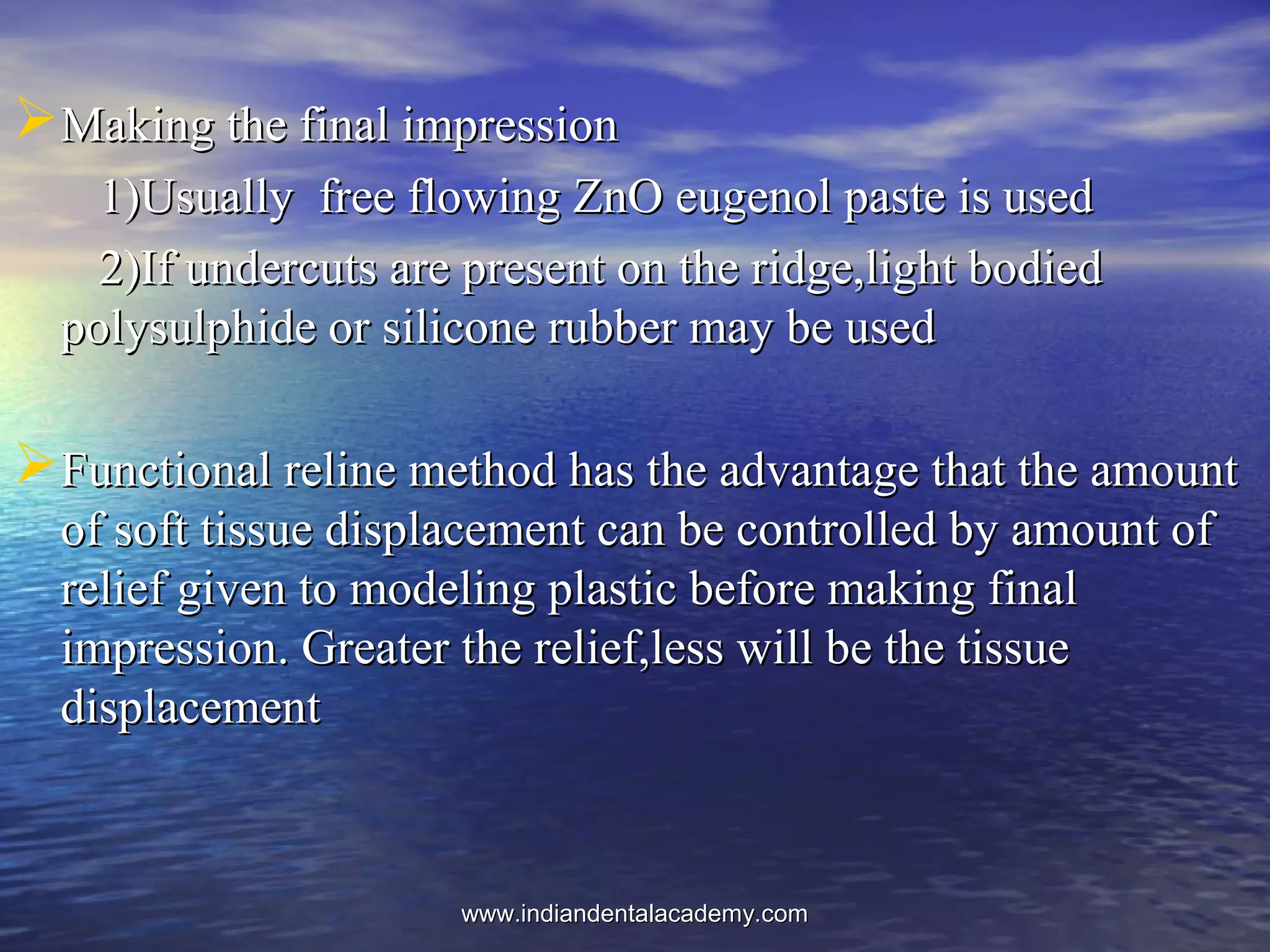 Making the final impressionMaking the final impression
1)Usually free flowing ZnO eugenol paste is used1)Usually free flowing ZnO eugenol paste is used
2)If undercuts are present on the ridge,light bodied2)If undercuts are present on the ridge,light bodied
polysulphide or silicone rubber may be usedpolysulphide or silicone rubber may be used
Functional reline method has the advantage that the amountFunctional reline method has the advantage that the amount
of soft tissue displacement can be controlled by amount ofof soft tissue displacement can be controlled by amount of
relief given to modeling plastic before making finalrelief given to modeling plastic before making final
impression. Greater the relief,less will be the tissueimpression. Greater the relief,less will be the tissue
displacementdisplacement
www.indiandentalacademy.comwww.indiandentalacademy.com
 