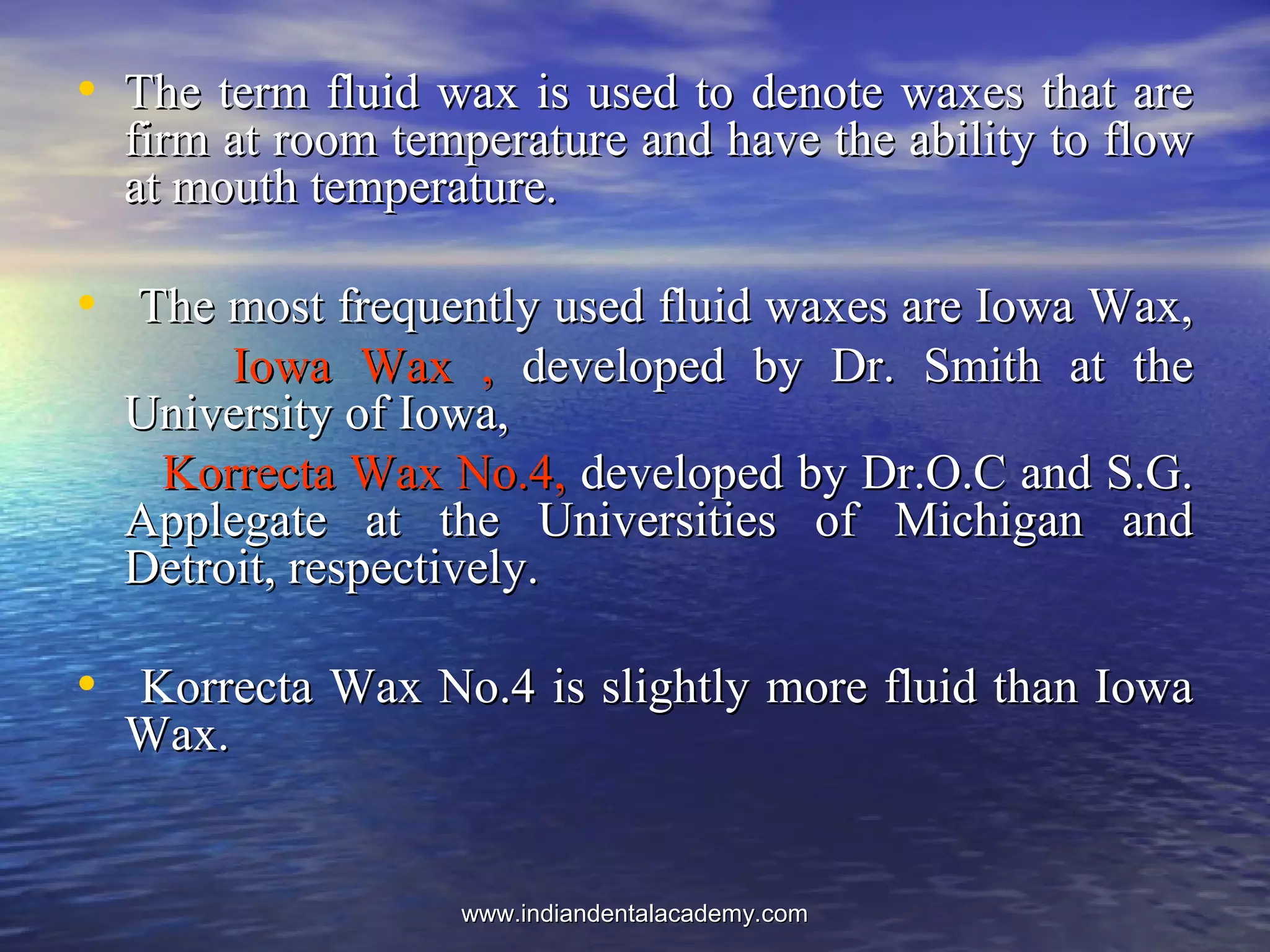 • The term fluid wax is used to denote waxes that areThe term fluid wax is used to denote waxes that are
firm at room temperature and have the ability to flowfirm at room temperature and have the ability to flow
at mouth temperature.at mouth temperature.
• The most frequently used fluid waxes are Iowa Wax,The most frequently used fluid waxes are Iowa Wax,
Iowa Wax ,Iowa Wax , developed by Dr. Smith at thedeveloped by Dr. Smith at the
University of Iowa,University of Iowa,
Korrecta Wax No.4,Korrecta Wax No.4, developed by Dr.O.C and S.G.developed by Dr.O.C and S.G.
Applegate at the Universities of Michigan andApplegate at the Universities of Michigan and
Detroit, respectively.Detroit, respectively.
• Korrecta Wax No.4 is slightly more fluid than IowaKorrecta Wax No.4 is slightly more fluid than Iowa
Wax.Wax.
www.indiandentalacademy.comwww.indiandentalacademy.com
 