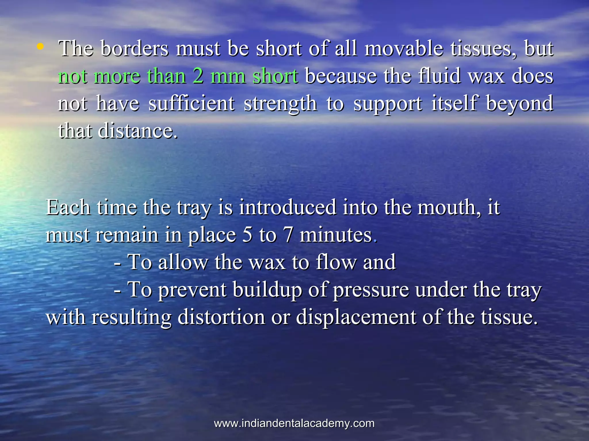 • The borders must be short of all movable tissues, butThe borders must be short of all movable tissues, but
not more than 2 mm shortnot more than 2 mm short because the fluid wax doesbecause the fluid wax does
not have sufficient strength to support itself beyondnot have sufficient strength to support itself beyond
that distance.that distance.
Each time the tray is introduced into the mouth, itEach time the tray is introduced into the mouth, it
must remain in place 5 to 7 minutesmust remain in place 5 to 7 minutes..
- To allow the wax to flow and- To allow the wax to flow and
- To prevent buildup of pressure under the tray- To prevent buildup of pressure under the tray
with resulting distortion or displacement of the tissue.with resulting distortion or displacement of the tissue.
www.indiandentalacademy.comwww.indiandentalacademy.com
 