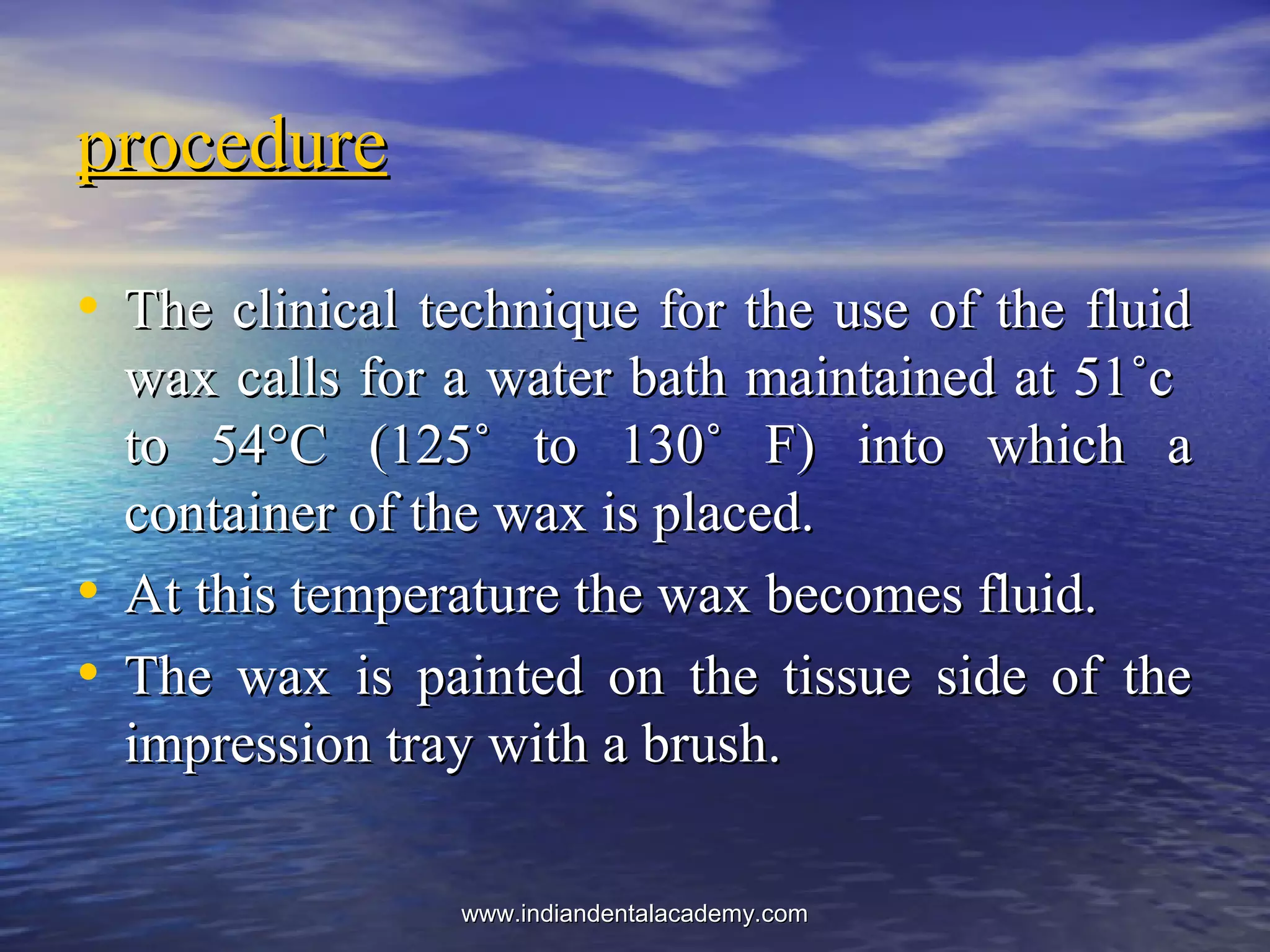 • The clinical technique for the use of the fluidThe clinical technique for the use of the fluid
wax calls for a water bath maintained at 51˚cwax calls for a water bath maintained at 51˚c
to 54°C (125˚ to 130˚ F) into which ato 54°C (125˚ to 130˚ F) into which a
container of the wax is placed.container of the wax is placed.
• At this temperature the wax becomes fluid.At this temperature the wax becomes fluid.
• The wax is painted on the tissue side of theThe wax is painted on the tissue side of the
impression tray with a brush.impression tray with a brush.
procedureprocedure
www.indiandentalacademy.comwww.indiandentalacademy.com
 