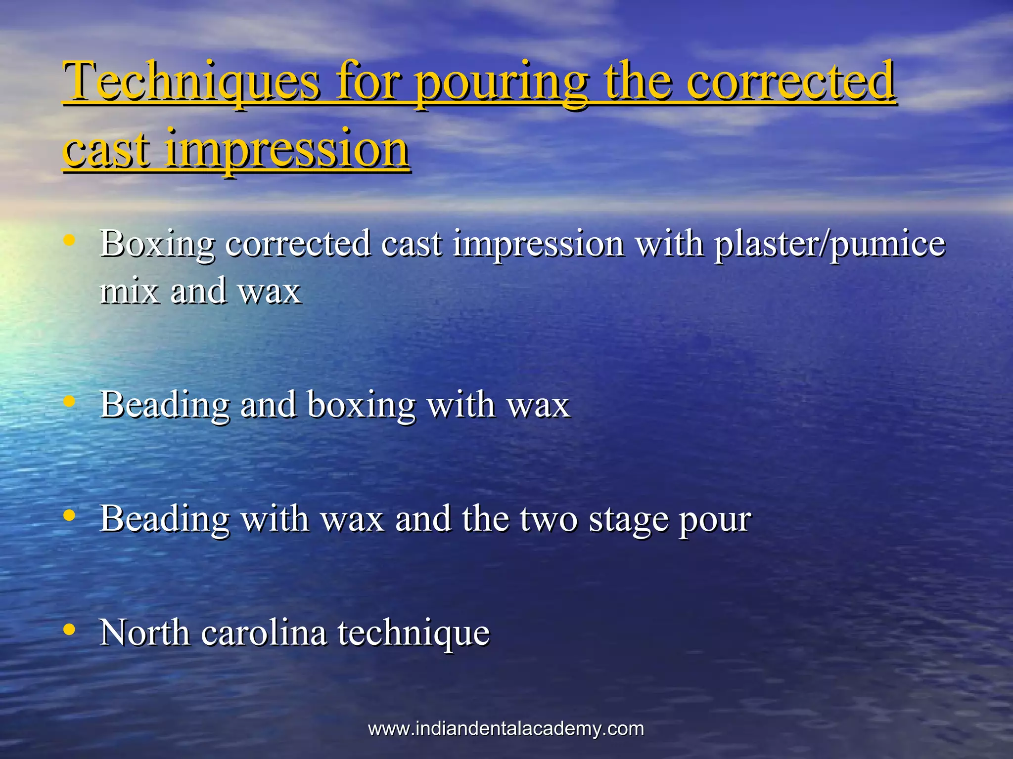 Techniques for pouring the correctedTechniques for pouring the corrected
cast impressioncast impression
• Boxing corrected cast impression with plaster/pumiceBoxing corrected cast impression with plaster/pumice
mix and waxmix and wax
• Beading and boxing with waxBeading and boxing with wax
• Beading with wax and the two stage pourBeading with wax and the two stage pour
• North carolina techniqueNorth carolina technique
www.indiandentalacademy.comwww.indiandentalacademy.com
 