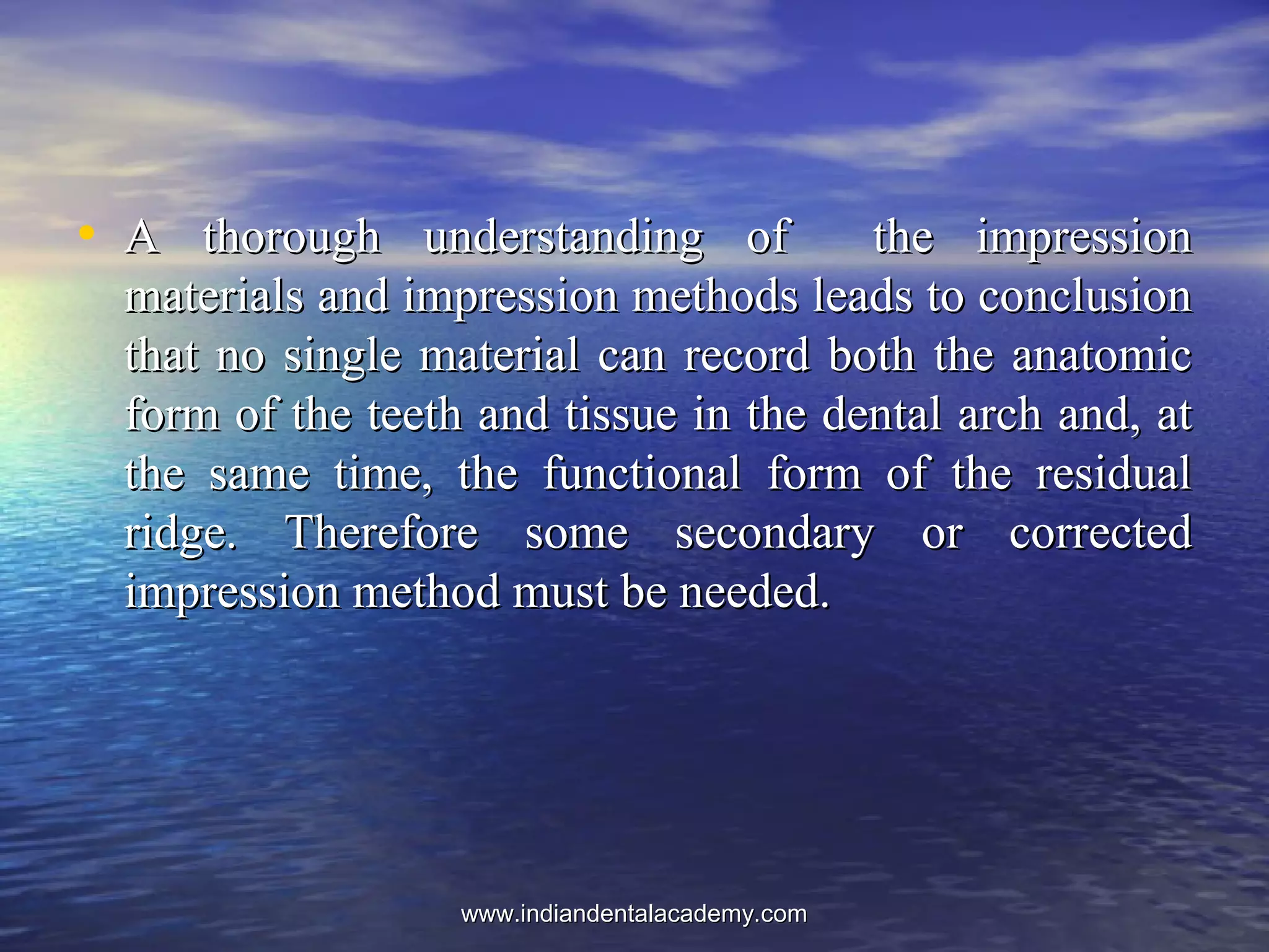 • A thorough understanding of the impressionA thorough understanding of the impression
materials and impression methods leads to conclusionmaterials and impression methods leads to conclusion
that no single material can record both the anatomicthat no single material can record both the anatomic
form of the teeth and tissue in the dental arch and, atform of the teeth and tissue in the dental arch and, at
the same time, the functional form of the residualthe same time, the functional form of the residual
ridge. Therefore some secondary or correctedridge. Therefore some secondary or corrected
impression method must be needed.impression method must be needed.
www.indiandentalacademy.comwww.indiandentalacademy.com
 