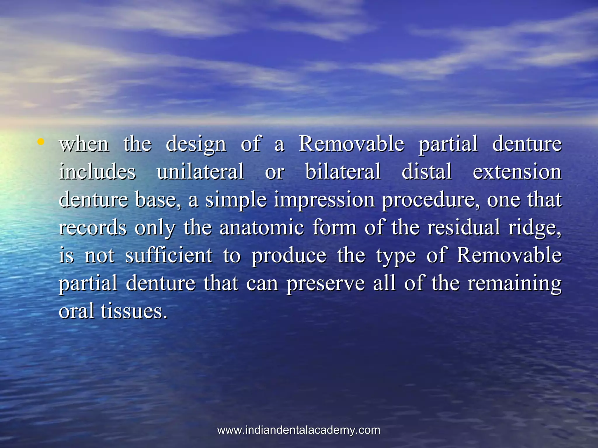• when the design of a Removable partial denturewhen the design of a Removable partial denture
includes unilateral or bilateral distal extensionincludes unilateral or bilateral distal extension
denture base, a simple impression procedure, one thatdenture base, a simple impression procedure, one that
records only the anatomic form of the residual ridge,records only the anatomic form of the residual ridge,
is not sufficient to produce the type of Removableis not sufficient to produce the type of Removable
partial denture that can preserve all of the remainingpartial denture that can preserve all of the remaining
oral tissues.oral tissues.
www.indiandentalacademy.comwww.indiandentalacademy.com
 