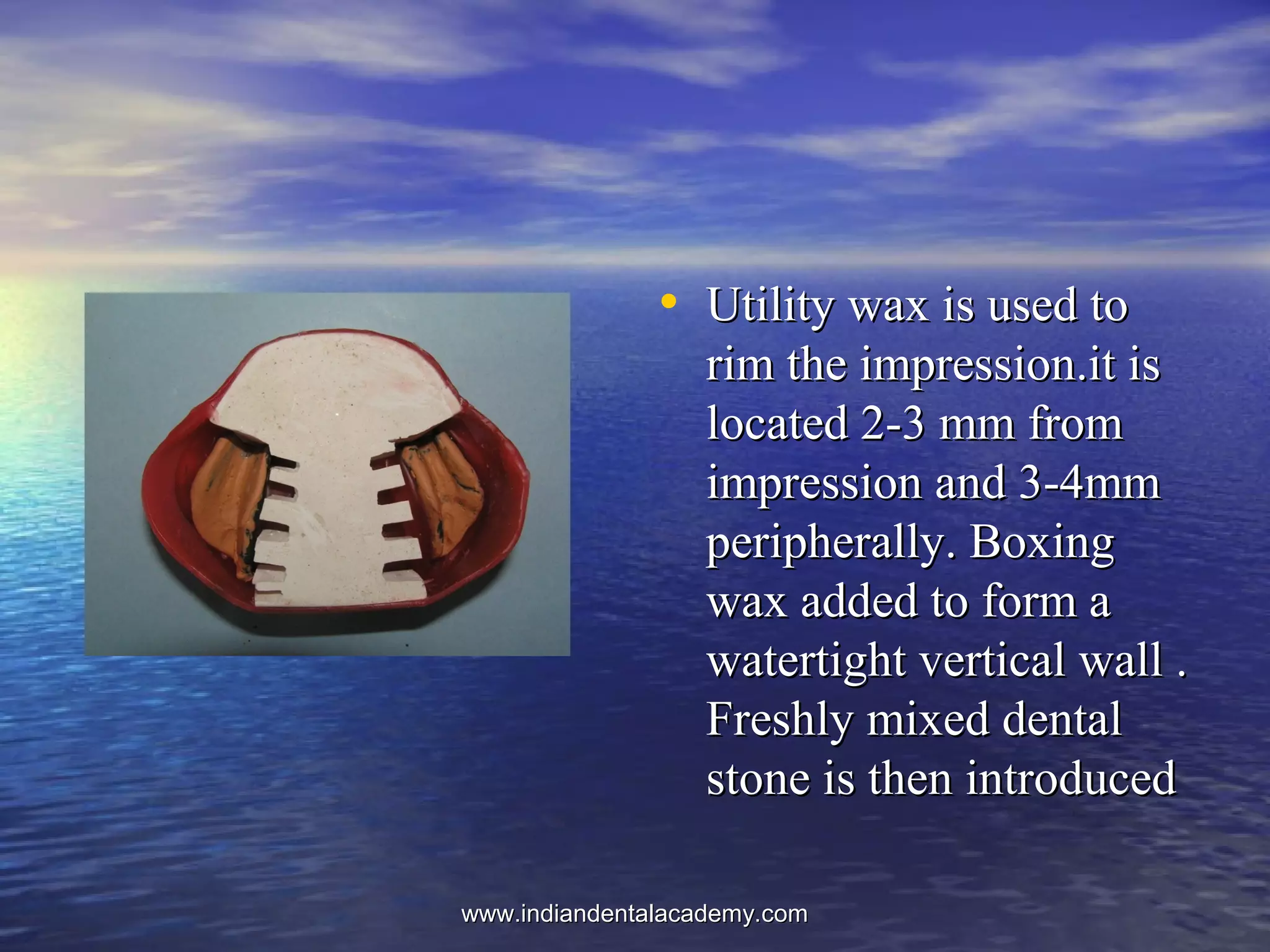 • Utility wax is used toUtility wax is used to
rim the impression.it isrim the impression.it is
located 2-3 mm fromlocated 2-3 mm from
impression and 3-4mmimpression and 3-4mm
peripherally. Boxingperipherally. Boxing
wax added to form awax added to form a
watertight vertical wall .watertight vertical wall .
Freshly mixed dentalFreshly mixed dental
stone is then introducedstone is then introduced
www.indiandentalacademy.comwww.indiandentalacademy.com
 