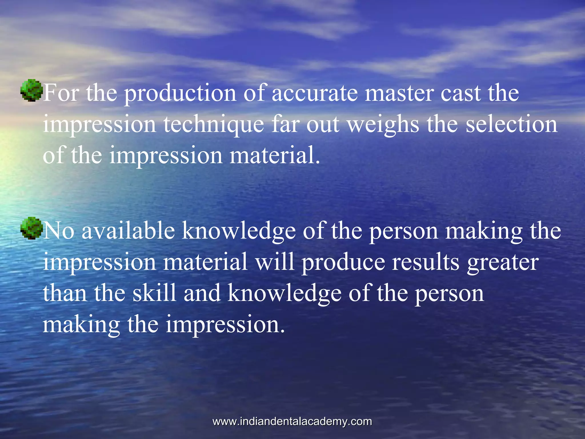 For the production of accurate master cast the
impression technique far out weighs the selection
of the impression material.
No available knowledge of the person making the
impression material will produce results greater
than the skill and knowledge of the person
making the impression.
www.indiandentalacademy.comwww.indiandentalacademy.com
 