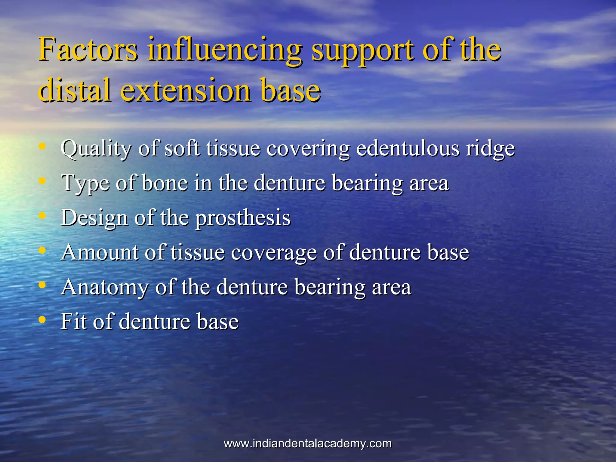 Factors influencing support of theFactors influencing support of the
distal extension basedistal extension base
• Quality of soft tissue covering edentulous ridgeQuality of soft tissue covering edentulous ridge
• Type of bone in the denture bearing areaType of bone in the denture bearing area
• Design of the prosthesisDesign of the prosthesis
• Amount of tissue coverage of denture baseAmount of tissue coverage of denture base
• Anatomy of the denture bearing areaAnatomy of the denture bearing area
• Fit of denture baseFit of denture base
www.indiandentalacademy.comwww.indiandentalacademy.com
 