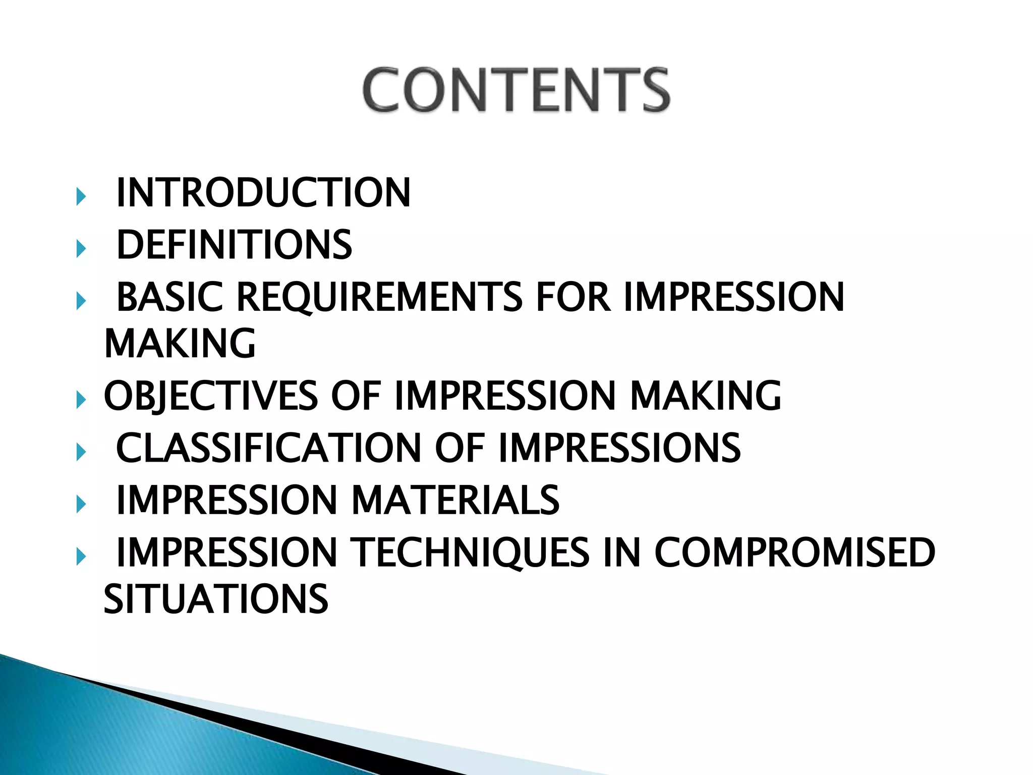  INTRODUCTION
 DEFINITIONS
 BASIC REQUIREMENTS FOR IMPRESSION
MAKING
 OBJECTIVES OF IMPRESSION MAKING
 CLASSIFICATION OF IMPRESSIONS
 IMPRESSION MATERIALS
 IMPRESSION TECHNIQUES IN COMPROMISED
SITUATIONS
 