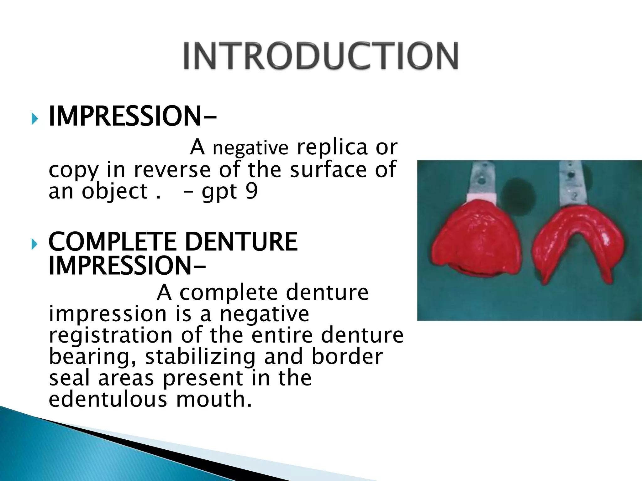  IMPRESSION-
A negative replica or
copy in reverse of the surface of
an object . – gpt 9
 COMPLETE DENTURE
IMPRESSION-
A complete denture
impression is a negative
registration of the entire denture
bearing, stabilizing and border
seal areas present in the
edentulous mouth.
 