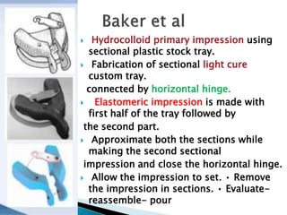 Hydrocolloid primary impression using
sectional plastic stock tray.
 Fabrication of sectional light cure
custom tray.
connected by horizontal hinge.
 Elastomeric impression is made with
first half of the tray followed by
the second part.
 Approximate both the sections while
making the second sectional
impression and close the horizontal hinge.
 Allow the impression to set. • Remove
the impression in sections. • Evaluate-
reassemble- pour
 