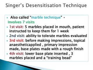  Also called “marble technique” •
Involves 7 visits
 1st visit: 5 marbles placed in mouth, patient
instructed to keep them for 1 week
 2nd visit: ability to tolerate marbles evaluated
 3rd visit: before making impressions, topical
anaestheticapplied , primary impression
made, base plates made with a rough finish
 4th visit: lower base plate inserted , 3
marbles placed and a “training bead”
 