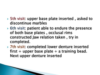  5th visit: upper base plate inserted , asked to
discontinue marbles
 6th visit: patient able to endure the presence
of both base plates , occlusal rims
constructed Jaw relation taken , try in
completed.
 7th visit: completed lower denture inserted
first + upper base plate + a training bead.
Next upper denture inserted
 