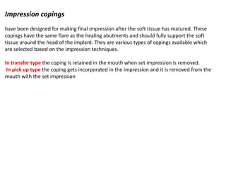 Impression copings
have been designed for making final impression after the soft tissue has matured. These
copings have the same flare as the healing abutments and should fully support the soft
tissue around the head of the implant. They are various types of copings available which
are selected based on the impression techniques.
In transfer type the coping is retained in the mouth when set impression is removed.
In pick up type the coping gets incorporated in the impression and it is removed from the
mouth with the set impression
 