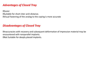 Advantages of Closed Tray
Easier
Suitable for short inter arch distance.
Visual fastening of the analog to the coping is more accurate
Disadvantages of Closed Tray
Inaccuracies with recovery and subsequent deformation of impression material may be
encountered with nonparallel implants.
Not Suitable for deeply placed implants.
 