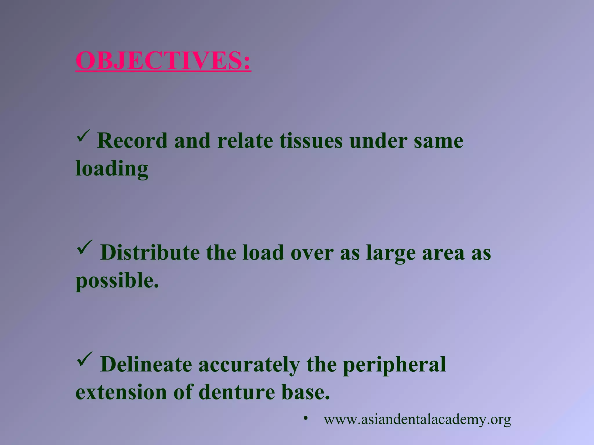 OBJECTIVES:
 Record and relate tissues under same
loading
 Distribute the load over as large area as
possible.
 Delineate accurately the peripheral
extension of denture base.
• www.asiandentalacademy.org
 