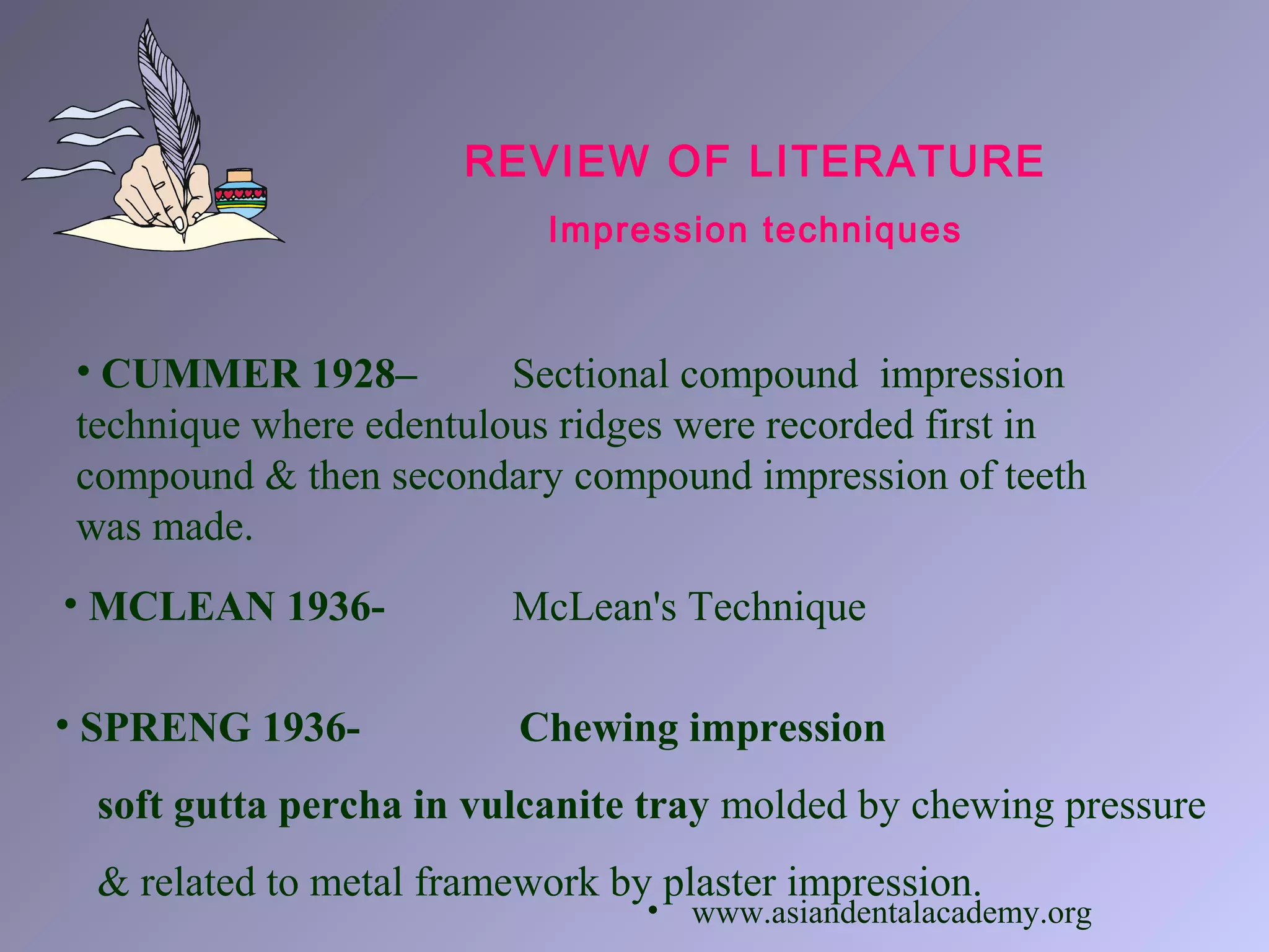 REVIEW OF LITERATURE
Impression techniques
• CUMMER 1928– Sectional compound impression
technique where edentulous ridges were recorded first in
compound & then secondary compound impression of teeth
was made.
• MCLEAN 1936- McLean's Technique
• SPRENG 1936- Chewing impression
soft gutta percha in vulcanite tray molded by chewing pressure
& related to metal framework by plaster impression.
• www.asiandentalacademy.org
 